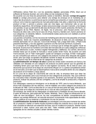 Programa Técnico Laboral en Venta de Productos y Servicios
34 | P á g i n a
Profesor:Miguel Ángel Frías P.
USRobotics (ahora Palm Inc.) con los asistentes digitales personales (PDA), Intuit con el
software de finanzas Quicken, así como eBay con las subastas en línea.
De acuerdo con una línea de pensamiento, existe un beneficio, llamado ventaja del jugador
inicial (o ventaja precursora), para obtener una ventaja de arranque en el marketing de un
nuevo tipo de producto. La premisa es que la compañía que presenta un nuevo producto puede
enfocar como meta los segmentos de mercado potenciales más altos y determinar la forma de
producir el bien o servicio a precios cada vez más bajos, por mencionar sólo un par de
beneficios específicos. Sin embargo, la labor precursora exige una gran inversión, y los riesgos
son grandes, lo que ya demostró la alta tasa de fracaso entre nuevos productos. De hecho, en
la categoría de los PDA, Newton, de Apple, fue el precursor, pero fracasó pronto. Varios
fracasos de sitios web, como fue el caso de eToys, Kozmo y Garden.com, fueron pioneros en
sus categorías; no obstante, fallaron, incrementando dudas acerca de si en realidad un primer
movimiento es una ventaja.
Las grandes compañías,con los recursos de marketing para abrumar a las pequeñas empresas
innovadoras, tienen las mayores probabilidades de alcanzar el éxito con una estrategia de
entrada demorada. En un caso así, Coca-Cola introdujo Tab y luego Diet Coke, y Pepsi-Cola
presentó Diet Pepsi, y los dos gigantes superaron a la No-Cal Cola de Kirsch, la pionera.
En un estudio de 50 categorías de productos se concluyó que la ventaja del jugador inicial es
temporal. El precursorse mantiene comolíder del mercadosólo en cuatro categorías (refrescos
de cola, televisores a color, manteca vegetal hidrogenada y teléfonos). En cambio, demorar la
entrada hasta que se pruebe el mercado a veces puede rendir frutos. De acuerdo con este
mismo estudio, ser un “líder madrugador” puede ser ventajoso a la larga. El líder madrugador
es una compañía que entra en una categoría de producto muchos años después del jugador
inicial, pero que luego se apodera del liderato durante la etapa de crecimiento del ciclo, es el
líder actual en más de la mitad de las 50 categorías de producto.
La administración en tiempo de alza Cuando las ventas están creciendo con fuerza y las
utilidades son elevadas en una categoría de producto se podría pensar que los gerentes de
marketing tienen poco que hacer como no sea registrar sus bonos. No es éste el caso. Las
decisiones que se toman en la etapa de crecimiento influyen en 1) cuántos competidores entran
en el mercado y 2) lo bien que se desempeña la marca de la compañía dentro de una categoría
de producto en el mediano y largo plazos.
En el curso de la etapa de crecimiento del ciclo de vida, la empresa tiene que idear las
estrategias apropiadas para su(s) marca(s) en esa categoría de productos. Hay que confirmar
los mercados meta o hacerles ajustes si es necesario. Se tienen que formular las mejoras de
producto, evaluar los precios y tal vez corregirlos, y se ha de ampliar la producción y mejorar la
promoción.
Los videojuegos caseros se introdujeron en la década de 1970, pero la marca Nintendo, que
era la más cautivadora (tal vez adictiva), creó en realidad una nueva categoría de producto en
la década de 1980. Como se describe en un caso al final de esta parte del texto, este producto
parecía estar en la etapa de crecimiento de su ciclo de vida a principios de 1990.
Sin embargo, las ventas de los videojuegos se estancaron a mediados de esa misma década.
A partir de entonces, para estimular las ventas, Nintendo, Sony y Sega se enfrascaron en un
“salto de rana tecnológico”. Esto es, los tres competidores se afanan constantemente por
obtener una ventaja diferencial, así seasólo temporal, incorporando más capacidades de video,
audio y gráficos en sus sistemas y controlando a la vez los precios.
La administración durante la madurez Las estrategias comunes para mantener las ventas
de un producto o darles un fuerte impulso durante la etapa de madurez de su ciclo de vida no
sólo consisten en efectuar una extensión de línea, sino en modificar el producto, diseñar nueva
promoción e idear nuevos usos para ese bien. Tales medidas pueden generar compras
agregadas de los clientes actuales o atraer clientes nuevos.
 