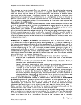 Programa Técnico Laboral en Venta de Productos y Servicios
35 | P á g i n a
Profesor:Miguel Ángel Frías P.
Para alcanzar un nuevo mercado, Time Inc. extendió su línea Sports Illustrated presentando
ediciones diferentes para mujeres (su publicación se suspendió a finales del 2000) y niños. Al
bajar las ventas, algunas líneas de cruceros modificaron sus servicios al agregar nuevos
destinos y puertos de escala, y ofreciendo cruceros con tema especial (a veces de forma
conjunta con un equipo deportivo profesional). En el sector público, la Casa de Moneda de
Estados Unidos emitió una moneda de cinco centavos con una imagen más moderna de
Thomas Jefferson y está introduciendo 50 nuevas monedas de 25 centavos, cada una diseñada
para cada uno de los 50 estados.
La empresa DuPont Co. parece ser particularmente experta en sostener productos maduros,
como el recubrimiento protector de Teflon y la fibra Lycra. Lycra es una marca de spandex, una
fibra que DuPont inventó en 1959. La estrategia primaria de DuPont para generar el interés
continuo en la Lycra consistió en crear versiones mejoradas de la misma.
El producto se usa ahora en diversas prendas de ropa, que van de los productos de moda en
lencería para damas y varones a los pantaloncillos para ciclismo. DuPont respalda también a
Lycra con promoción emprendedora, como la campaña de publicidad global con valor de 40
millones de dólares acentuando que la ropa hecha conLycra ayuda a los consumidores a “verse
mejor y sentirse mejor”.
Sobrevivir a la etapa de declinación Tal vez sea en la etapa de declinación cuando una
compañía topa con los mayores desafíos en la administración del ciclo de vida. Por ejemplo, la
leche condensada se desarrolló antes de la Guerra de Secesión de Estados Unidos, cuando no
había refrigeración eléctrica para impedir la descomposición acelerada de los alimentos. Ahora
que hay refrigeradores en casi todos los hogares estadounidenses, este producto está en su
etapa de declinación. Borden vendió su marcade leche condensada a Eagle Family Foods, que
está tratando de revigorizar el producto. Eagle emprendió la campaña “Haga magia en minutos”
para mostrar a los consumidores que la leche condensada puede servir para preparar diversos
postres fácilmente y en cualquier época del año.
Cuando las ventas están decayendo, la administración tiene las alternativas siguientes:
• Asegurar que los programas de marketing y de producción sean lo más eficientes
posible.
• Eliminar los tamaños y modelos no redituables. Con frecuencia, esta táctica disminuirá
las ventas, pero aumentará las ganancias.
• “Agotar” el producto, o sea, recortar todos los costos a modo de dejar escasamente lo
mínimo para maximizar la rentabilidad en la limitada vida restante del bien.
• Lo mejor (y lo más difícil) de todo: mejorar el producto en sentido funcional, o re
vitalizarlo de alguna manera. Algunos editores están trabajando arduamente para
mantener el atractivo del diccionario. St. Martin’s Press, por ejemplo, presentó un
diccionario impreso que incluye la jerga del lugar de trabajo, así como biografías de
personas célebres. Como parte de una colaboración con Microsoft, el nuevo diccionario
estará disponible en un CD o DVD para su uso en computadoras personales.
Si alguna de estas alternativas no sirve, la gerencia tendrá que considerar el abandono del
producto. Los gastos de cargar con productos no redituables van más allá de lo que se ve en
los estados financieros. Por ejemplo, hay un costo muy real en el tiempo y esfuerzo
administrativo que se desvían hacia productos enfermos de muerte. La dirección suele ser
renuente a descartar un producto, en parte porque le cobra apego al mismo con los años.
Saber cuándo y cómo hay que abandonar los productos venturosamente puede ser tan
importante como saber cuándo y cómo se han de introducir los nuevos.
Antes o después de abandonar un producto en declive, la compañía puede redefinir su misión
para concentrarse en una empresa más prometedora. Eso es lo que hizo Fluke Manufacturing
cuando sus dispositivos tradicionales de prueba y medición empezaron a volverse obsoletos a
causa de la tecnología de la computación. Así que no fue casualidad que la compañía
 