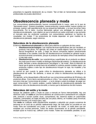 Programa Técnico Laboral en Venta de Productos y Servicios
36 | P á g i n a
Profesor:Miguel Ángel Frías P.
presentara la siguiente declaración de su misión: “Ser el líder en herramientas compactas
profesionales de prueba electrónica”.
Obsolescencia planeada y moda
Los consumidores estadounidenses buscan constantemente lo nuevo, pero no lo que es
“demasiado nuevo”. Quieren novedades: nuevos productos, nuevos estilos, nuevos colores; sin
embargo, quieren salir apaciblemente de sus esquemas habituales, y no que los echen fuera
bruscamente. Por lo tanto, muchos fabricantes aplican una estrategia de producto de
obsolescencia planeada, cuyo objetivo es que el producto se vuelva anticuado y que aumente
el mercado para los productos sustitutos. Los consumidores satisfacen su hambre de
novedades con modas. Y los productores de modas dependen en gran medida de la
obsolescencia planeada, según veremos.
Naturaleza de la obsolescencia planeada
El término obsolescencia planeada se utiliza para referirse a cualquiera de dos casos:
• Obsolescencia tecnológica. Las mejoras técnicas significativas dan por resultado un
producto más eficaz. Por ejemplo, las cintas en casete dejaron fuera de moda a los
discos fonográficos de vinilo, y luego los discos compactos dejaron prácticamente
obsoletos a los casetes. Este tipo de obsolescencia se considera en general social y
económicamente conveniente, porque el producto de reemplazo ofrece más beneficios
o más bajo costo.
• Obsolescencia de estilo. Las características superficiales de un producto se alteran
de modo que el nuevo modelo se distingue fácilmente del anterior. La obsolescencia de
estilo, llamada a veces obsolescencia “psicológica” o “de moda”, tiene la intención de
hacer que la gente se sienta fuera de actualidad si continúa usando modelos viejos. Los
productos sujetos a este tipo de obsolescencia incluyen la ropa, los muebles y los
automóviles.
Lo normal es que cuando la gente critica la obsolescencia planeada se refiera a la
obsolescencia de estilo. No obstante, a veces se critica la obsolescencia tecnológica (o
funcional).
Por ejemplo, se ha desaprobado a Microsoft por sus correcciones periódicas de Windows y de
productos afines. Como decía sarcásticamente un crítico: “Las nuevas versiones de software
son poco más que ‘correcciones de erratas’..., y se le otorga a usted el privilegio de pagar por
esas correcciones”. En nuestro análisis, cuando hablemos de obsolescencia planeada nos
referiremos sólo a la obsolescencia de estilo, a menos que lo declaremos de otra manera.
Naturaleza del estilo y la moda
Aunque las palabras estilo y moda se usan a menudo en forma intercambiable, hay una
distinción clara. Un estilo es una forma distintiva de construcción o presentación en cualquier
arte, producto o acción (cantar, tocar, comportarse). Así, tenemos estilos en automóviles
(sedanes, camionetas), en trajes de baño (de una pieza, bikinis), en muebles (early American,
provenzal francés) y en música (jazz, rap).
Una moda es cualquier estilo popularmente aceptado o adquirido por grupos sucesivos de
personas en el curso de un periodo relativamente largo. No todo estilo se convierte en una
moda. Para ser considerado una moda, o ser llamado “de moda”, un estilo tiene que ser
aceptado por muchas personas. Todos los estilos enumerados en el párrafo precedente,
excepto quizá la música rap, califican como modas. Todas las sociedades pasadas, lo que
 