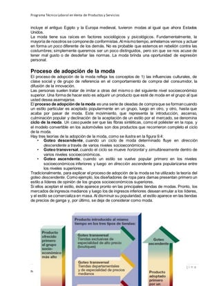 Programa Técnico Laboral en Venta de Productos y Servicios
37 | P á g i n a
Profesor:Miguel Ángel Frías P.
incluye el antiguo Egipto y la Europa medieval, tuvieron modas al igual que ahora Estados
Unidos.
La moda tiene sus raíces en factores sociológicos y psicológicos. Fundamentalmente, la
mayoría de nosotros se componede conformistas.Al mismotiempo, anhelamos vernos y actuar
en forma un poco diferente de los demás. No es probable que estemos en rebelión contra las
costumbres; simplemente queremos ser un poco distinguidos, pero sin que se nos acuse de
tener mal gusto o de desdeñar las normas. La moda brinda una oportunidad de expresión
personal.
Proceso de adopción de la moda
El proceso de adopción de la moda refleja los conceptos de 1) las influencias culturales, de
clase social y de grupo de referencia en el comportamiento de compra del consumidor, la
difusión de la innovación.
Las personas suelen tratar de imitar a otras del mismo o del siguiente nivel socioeconómico
superior. Una forma de hacer esto es adquirir un producto que esté de moda en el grupo al que
usted desea asemejarse.
El proceso de adopción de la moda es una serie de oleadas de compraque se formancuando
un estilo particular es aceptado popularmente en un grupo, luego en otro, y otro, hasta que
acaba por pasar de moda. Este movimiento, que representa la introducción, ascenso,
culminación popular y declinación de la aceptación de un estilo por el mercado, se denomina
ciclo de la moda. Un caso puede ser que las fibras sintéticas, como el poliéster en la ropa, y
el modelo convertible en los automóviles son dos productos que recorrieron completo el ciclo
de la moda.
Hay tres teorías de la adopción de la moda, como se ilustra en la figura 9.4:
• Goteo descendente, cuando un ciclo de moda determinado fluye en dirección
descendente a través de varios niveles socioeconómicos.
• Goteo transversal, cuando el ciclo se mueve horizontal y simultáneamente dentro de
varios niveles socioeconómicos.
• Goteo ascendente, cuando un estilo se vuelve popular primero en los niveles
socioeconómicos inferiores y luego en dirección ascendente para popularizarse entre
los niveles superiores.
Tradicionalmente, para explicar el proceso de adopción de la moda se ha utilizado la teoría del
goteo descendente. Como ejemplo, los diseñadores de ropa para damas presentan primero un
estilo a líderes de opinión de los grupos socioeconómicos superiores.
Si ellos aceptan el estilo, éste aparece pronto en las principales tiendas de modas. Pronto, los
mercados de ingresos medianos y luego los de ingresos inferiores desean emular a los líderes,
y el estilo se comercializa en masa. Al disminuir su popularidad, el estilo aparece en las tiendas
de precios de ganga y, por último, se deja de considerar como moda.
 