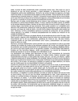 Programa Técnico Laboral en Venta de Productos y Servicios
39 | P á g i n a
Profesor:Miguel Ángel Frías P.
estilo; muchas de ellas simplemente están comprando menos ropa. Otra razón es que la
tendencia en que las firmas permitían, y hasta alentaban, la vestimenta informal a los
trabajadores podría estar debilitándose. De hecho, las ventas de trajes de negocios y de trajes
sastre han tenido un crecimiento de dos dígitos en años recientes. Varios factores tal vez están
subyacentes al creciente interés en “vestirse”, incluyendo la preocupación de los consumidores
por la ropa informal y el deseo de los hombres de negocios y otros profesionales de ser tomados
en serio en un periodo en el que persiste la incertidumbre económica.
Muchas, pero no todas, de las tendencias de la moda en ropa comienzan en Europa y luego
encuentran su camino hacia Estados Unidos. A veces, avances de estilos nuevos se exhiben
en las tiendas departamentales y tiendas de descuento antes de que la versión original, que es
costosa, llegue a las tiendas de ropa exclusivas. Esto puede suceder si un competidor pone
atención a las exhibiciones públicas de modas que algunos diseñadores siguen utilizando para
anunciar sus líneas de moda de otoño o de otra forma obtiene información sobre estilos por
venir. Entonces, la firma competidora apresura el proceso de producción, tal vez poniendo
menos atención a la calidad, e introduce precipitadamente los vestidos de imitación en los
canales de distribución.
La Internet también contribuye a la rápida difusión de las tendencias de la moda. Por algo, Yves
Saint Laurent y algunos otros diseñadores de alta costura (ropa de moda muy costosa) están
transmitiendo por la red sus exhibiciones periódicas de moda en vivo. De esta manera,
cualquiera puede ver qué están promoviendo como “nuevo y extraordinario” las casas que
tienen lo último en moda.
Asimismo, servicios relativamente nuevos permiten ver a los suscriptores no sólo lo que están
vistiendo las modelos de modas en las pasarelas alrededor del mundo, sino también fotos de
los productos que se están presentando en los aparadores de las cadenas detallistas líderes,
así como lo que viste la gente joven en las grandes ciudades. La Worth Global Style Network,
fundada por dos hermanos ingleses, vende suscripciones a su servicio de monitoreo de
tendencias basado en la red en alrededor de 3 000 dólares al año.
Los diseñadores que trabajan para fabricantes de ropa y los compradores de mercancía
pertenecientes a cadenas detallistas ubicadas en Estados Unidos, todavía necesitan viajar
ocasionalmente a Europa y a otras partes del mundo, para ver —en vivo y en directo— estilos
y detectar tendencias en varias localidades. Sin embargo, Internet ha hecho mucho más fácil y
barato que la gente de la industria de la moda pueda monitorear lo que está pasando alrededor
del mundo y, por lo tanto, ha reducido la cantidad (y el gasto) de viajes extensos y ha hecho
que las modas pasen de una disponibilidad limitada a una general.
Cuando los productos de una compañía se ven sujetos al ciclo de la moda, la administración
tiene que saber en qué etapa está el ciclo en todo momento. Los gerentes tienen que decidir
en qué punto entrar en el ciclo y cuándo deben salir. Es frecuente que un fabricante o un
detallista de artículos de moda operen en gran medida con base en la intuición y la inspiración,
las cuales canaliza de manera adecuada gracias a su considerable experiencia.
De ordinario, un detallista no puede participar con éxito en todas las etapas del ciclo de moda
al mismo tiempo. Por eso es que una tienda especializada en ropa, cuyas existencias se
exhiben en cantidad limitada sin etiquetas de precio, debe estar a la moda cuando comienza
una tendencia en estilos. Y una tienda departamental que atrae al mercado de medianos
ingresos debe hacer planes para entrar en el ciclo a tiempo de hacer comercio masivo del estilo
cuando éste va escalando hacia su cima de popularidad. Por ejemplo, dado su mercado meta
de mediano ingreso, Sears está tratando de hacer que su ropa no se separe más de un año de
los estilos más recientes. Es fundamental que los ejecutivos detallistas tengan en cuenta al
mercadometa del producto al decidir en qué etapa(s) del ciclode vida deben ofrecer sus tiendas
la ropa de moda.
 