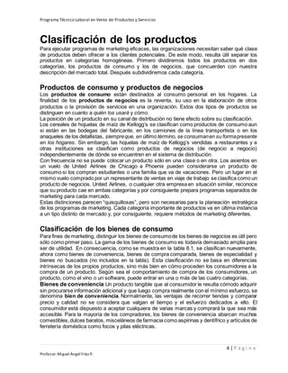 Programa Técnico Laboral en Venta de Productos y Servicios
4 | P á g i n a
Profesor:Miguel Ángel Frías P.
Clasificación de los productos
Para ejecutar programas de marketing eficaces, las organizaciones necesitan saber qué clase
de productos deben ofrecer a los clientes potenciales. De este modo, resulta útil separar los
productos en categorías homogéneas. Primero dividiremos todos los productos en dos
categorías, los productos de consumo y los de negocios, que concuerden con nuestra
descripción del mercado total. Después subdividiremos cada categoría.
Productos de consumo y productos de negocios
Los productos de consumo están destinados al consumo personal en los hogares. La
finalidad de los productos de negocios es la reventa, su uso en la elaboración de otros
productos o la provisión de servicios en una organización. Estos dos tipos de productos se
distinguen en cuanto a quién los usará y cómo.
La posición de un producto en su canal de distribución no tiene efecto sobre su clasificación.
Los cereales de hojuelas de maíz de Kellogg’s se clasifican como productos de consumo aun
si están en las bodegas del fabricante, en los camiones de la línea transportista o en los
anaqueles de los detallistas, siempreque, en último término, se consumanen su formapresente
en los hogares. Sin embargo, las hojuelas de maíz de Kellogg’s vendidas a restaurantes y a
otras instituciones se clasifican como productos de negocios (de negocio a negocio)
independientemente de dónde se encuentren en el sistema de distribución.
Con frecuencia no se puede colocar un producto sólo en una clase o en otra. Los asientos en
un vuelo de United Airlines de Chicago a Phoenix pueden considerarse un producto de
consumo si los compran estudiantes o una familia que va de vacaciones. Pero un lugar en el
mismo vuelo comprado por un representante de ventas en viaje de trabajo se clasifica como un
producto de negocios. United Airlines, o cualquier otra empresa en situación similar, reconoce
que su producto cae en ambas categorías y por consiguiente prepara programas separados de
marketing para cada mercado.
Estas distinciones parecen “quisquillosas”, pero son necesarias para la planeación estratégica
de los programas de marketing. Cada categoría importante de productos va en última instancia
a un tipo distinto de mercado y, por consiguiente, requiere métodos de marketing diferentes.
Clasificación de los bienes de consumo
Para fines de marketing, distinguir los bienes de consumode los bienes de negocios es útil pero
sólo como primer paso. La gama de los bienes de consumo es todavía demasiado amplia para
ser de utilidad. En consecuencia, como se muestra en la tabla 8.1, se clasifican nuevamente,
ahora como bienes de conveniencia, bienes de compra comparada, bienes de especialidad y
bienes no buscados (no incluidos en la tabla). Esta clasificación no se basa en diferencias
intrínsecas de los propios productos, sino más bien en cómo proceden los consumidores a la
compra de un producto. Según sea el comportamiento de compra de los consumidores, un
producto, como el vino o un software, puede entrar en una o más de las cuatro categorías.
Bienes de conveniencia Un producto tangible que al consumidor le resulta cómodo adquirir
sin procurarse información adicional y que luego compra realmente con el mínimo esfuerzo, se
denomina bien de conveniencia. Normalmente, las ventajas de recorrer tiendas y comparar
precio y calidad no se considera que valgan el tiempo y el esfuerzo dedicados a ello. El
consumidor está dispuesto a aceptar cualquiera de varias marcas y comprará la que sea más
accesible. Para la mayoría de los compradores, los bienes de conveniencia abarcan muchos
comestibles,dulces baratos, misceláneos de farmacia como aspirinas y dentífrico y artículos de
ferretería doméstica como focos y pilas eléctricas.
 