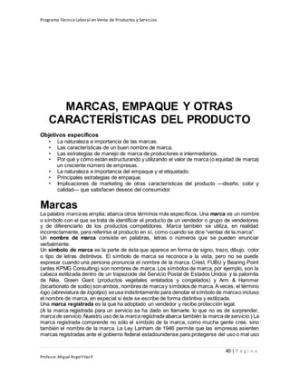 Programa Técnico Laboral en Venta de Productos y Servicios
40 | P á g i n a
Profesor:Miguel Ángel Frías P.
MARCAS, EMPAQUE Y OTRAS
CARACTERÍSTICAS DEL PRODUCTO
Objetivos específicos
• La naturaleza e importancia de las marcas.
• Las características de un buen nombre de marca.
• Las estrategias de manejo de marca de productores e intermediarios.
• Por qué y cómo están estructurando y utilizando el valor de marca (o equidad de marca)
un creciente número de empresas.
• La naturaleza e importancia del empaque y el etiquetado.
• Principales estrategias de empaque.
• Implicaciones de marketing de otras características del producto —diseño, color y
calidad— que satisfacen deseos del consumidor.
Marcas
La palabra marca es amplia; abarca otros términos más específicos. Una marca es un nombre
o símbolo con el que se trata de identificar el producto de un vendedor o grupo de vendedores
y de diferenciarlo de los productos competidores. Marca también se utiliza, en realidad
incorrectamente, para referirse al producto en sí, como cuando se dice “ventas de la marca”.
Un nombre de marca consiste en palabras, letras o números que se pueden enunciar
verbalmente.
Un símbolo de marca es la parte de ésta que aparece en forma de signo, trazo, dibujo, color
o tipo de letras distintivos. El símbolo de marca se reconoce a la vista, pero no se puede
expresar cuando una persona pronuncia el nombre de la marca. Crest, FUBU y Bearing Point
(antes KPMG Consulting) son nombres de marca. Los símbolos de marca, por ejemplo, son la
cabeza estilizada dentro de un trapezoide del Servicio Postal de Estados Unidos y la palomita
de Nike. Green Giant (productos vegetales enlatados y congelados) y Arm & Hammer
(bicarbonato de sodio) son ambos, nombres de marcay símbolos de marca.A veces, el término
logo (abreviatura de logotipo) seusa indistintamente para denotar el símbolo de marcao incluso
el nombre de marca, en especial si éste se escribe de forma distintiva y estilizada.
Una marca registrada es la que ha adoptado un vendedor y recibe protección legal.
(A la marca registrada para un servicio se ha dado en llamarle, lo que no es de sorprender,
marca de servicio. Nuestro uso de la marca registrada abarca también la marca de servicio.) La
marca registrada comprende no sólo el símbolo de la marca, como mucha gente cree, sino
también el nombre de la marca. La Ley Lanham de 1946 permite que las empresas asienten
marcas registradas ante el gobierno federal estadounidense para protegerse del uso o mal uso
 