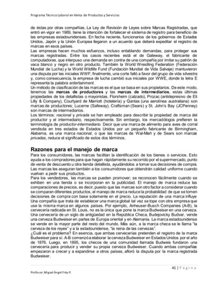 Programa Técnico Laboral en Venta de Productos y Servicios
41 | P á g i n a
Profesor:Miguel Ángel Frías P.
de éstas por otras compañías. La Ley de Revisión de Leyes sobre Marcas Registradas, que
entró en vigor en 1989, tiene la intención de fortalecer el sistema de registro para beneficio de
las empresas estadounidenses. En fecha reciente, funcionarios de los gobiernos de Estados
Unidos, Japón y la Unión Europea llegaron a un acuerdo que deberá expeditar el registro de
marcas en esos países.
Las empresas hacen muchos esfuerzos, incluso entablando demandas, para proteger sus
marcas registradas. Entre los casos recientes está el de Gateway, el fabricante de
computadoras, que interpuso una demanda en contra de una compañía por imitar su patrón de
vaca blanco y negro en otro producto. También la World Wrestling Federation (Federación
Mundial de Lucha) y la World Wildlife Fund (Fundación Mundial de Vida Salvaje) mantuvieron
una disputa por las iniciales WWF; finalmente, una corte falló a favor del grupo de vida silvestre
y, como consecuencia, la empresa de lucha cambió sus iniciales por WWE, donde la letra E
representa la palabra entertainment.
Un método de clasificación de las marcas es el que se basa en sus propietarios. De este modo,
tenemos las marcas de productores y las marcas de intermediarios, estas últimas
propiedades de los detallistas o mayoristas. Florsheim (calzado), Prozac (antidepresivo de Eli
Lilly & Company), Courtyard de Marriott (hotelería) y Qantas (una aerolínea australiana) son
marcas de productores; Lucerne (Safeway), Craftsman (Sears) y St. John’s Bay (JCPenney)
son marcas de intermediarios.
Los términos: nacional y privada se han empleado para describir la propiedad de marca del
productor y el intermediario, respectivamente. Sin embargo, los mercadólogos prefieren la
terminología de productor-intermediario. Decir que una marca de alimento para aves de corral
vendisda en tres estados de Estados Unidos por un pequeño fabricante de Birmingham,
Alabama, es una marca nacional, o que las marcas de Wal-Mart y de Sears son marcas
privadas, reduce el significado de estos dos términos.
Razones para el manejo de marca
Para los consumidores, las marcas facilitan la identificación de los bienes o servicios. Esto
ayuda a los compradores para que hagan rápidamente su recorrido por el supermercado, punto
de venta de descuento u otra tienda detallista, ayudándolos a tomar sus decisiones de compra.
Las marcas les aseguran también a los consumidores que obtendrán calidad uniforme cuando
vuelvan a pedir sus productos.
Para los vendedores, las marcas se pueden promover; se reconocen fácilmente cuando se
exhiben en una tienda o se incorporan en la publicidad. El manejo de marca reduce las
comparaciones de precios, es decir, puesto que las marcas son otro factor a considerar cuando
se comparan diferentes productos, el manejo de marca reduce la probabilidad de que se tomen
decisiones de compra con base solamente en el precio. La reputación de una marca influye
Una compañía que trata de establecer una marca global tal vez se tope con otra empresa que
use la misma marca en algunos países. Por ejemplo, Anheuser-Busch Companies (A-B), la
cervecería radicada en St. Louis, no es la única que pone la marca Budweiser en una cerveza.
Una cervecería de un siglo de antigüedad en la República Checa, Budejovicky Budvar, vende
una cerveza Budweiser en partes de Europa oriental y en Alemania. La marca estadounidense
se vende en la mayor parte del resto del mundo. Más aún, a la marca checa se le llama “la
cerveza de los reyes” y a la estadounidense, “la reina de las cervezas”.
¿Cuál es el problema? En esencia, que ambas cervecerías pretenden el registro de la marca
Budweiser para sí. A-B comenzóa elaborar la cerveza Budweiser en Estados Unidos por el año
de 1876. Luego, en 1895, los checos de una comunidad llamada Budweis fundaron una
cervecería para producir y vender su propia cerveza Budweiser. Cuando ambas compañías
empezaron a crecer y a expandirse a otros países, afloró la disputa por la marca registrada
Budweiser.
 