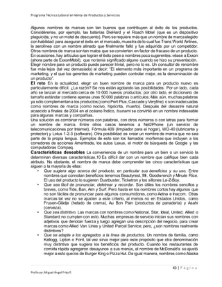 Programa Técnico Laboral en Venta de Productos y Servicios
43 | P á g i n a
Profesor:Miguel Ángel Frías P.
Algunos nombres de marcas son tan buenos que contribuyen al éxito de los productos.
Considérense, por ejemplo, las baterías DieHard y el Roach Motel (que es un dispositivo
plaguicida, y no un motel de descuento). Pero se requiere más que un nombre de marcaelegido
con habilidad para asegurar el éxito en el mercado, muestra de lo cual fue Trans World Airlines,
la aerolínea con un nombre atinado que finalmente falló y fue adquirida por un competidor.
Otros nombres de marca son tan malos que se convierten en factor de fracaso de un producto.
En ocasiones,hay artículos que logran el éxito pese a nombres poco sugerentes:véase a Exxon
(ahora parte de ExxonMobil), que no tenía significado alguno cuando se hizo su presentación.
Elegir nombre para un producto puede parecer trivial, pero no lo es. Un consultor de renombre
fue más lejos (tal vez demasiado) al decir: “El elemento más importante en un programa de
marketing, y el que los gerentes de marketing pueden controlar mejor, es la denominación de
un producto”.
El reto En la actualidad, elegir un buen nombre de marca para un producto nuevo es
particularmente difícil. ¿La razón? Se nos están agotando las posibilidades. Por un lado, cada
año se lanzan al mercado cerca de 10 000 nuevos productos; por otro lado, el diccionario de
tamaño estándar contiene apenas unas 50 000 palabras o artículos. Más aún, muchas palabras
ya sólo complementana los productos (comoPert Plus,Cascade y Veryfine) o son inadecuadas
como nombres de marca (como nocivo, hipócrita, muerto). Después del desastre natural
acaecido a finales de 2004 en el océano Índico, tsunami se convirtió en un nombre indeseable
para algunas marcas y compañías.
Una solución es combinar números con palabras, con otros números o con letras para formar
un nombre de marca. Entre otros casos tenemos a Net2Phone (un servicio de
telecomunicaciones por Internet), Fórmula 409 (limpiador para el hogar), WD-40 (lubricante y
protector) y Lotus 1-2-3 (software). Otra posibilidad es crear un nombre de marca que no sea
parte de la propia lengua. Ejemplos de esto son los llamados morfemas que incluyen a los
corredores de acciones Ameritrade, los autos Lexus, el motor de búsqueda de Google y las
computadoras Compaq.
Características deseables La conveniencia de un nombre para un bien o un servicio la
determinan diversas características.10 Es difícil dar con un nombre que califique bien cada
atributo. No obstante, el nombre de marca debe comprender las cinco características que
siguen o la mayoría de ellas:
• Que sugiera algo acerca del producto, en particular sus beneficios y su uso. Entre
nombres que connotan beneficios tenemos Beautyrest, Mr. Goodwrench y Minute Rice.
El uso del producto lo sugieren Dustbuster, Ticketron y los sillones La-Z-Boy.
• Que sea fácil de pronunciar, deletrear y recordar. Son útiles los nombres sencillos y
breves, como Tide, Ban, Aim y Surf. Pero hasta en los nombres cortos hay algunos que
no son fáciles de pronunciar para algunos consumidores, como Aetna e Inacom. Otras
marcas tal vez no se ajusten a este criterio, al menos no en Estados Unidos, como
Frusen-Glädje (helado de crema), Au Bon Pain (productos de panadería) y Asahi
(cerveza).
• Que sea distintivo. Las marcas con nombres como National, Star, Ideal, United, Allied o
Standard no cumplen con esto. Muchas empresas de servicio inician sus nombres con
adjetivos que denotan fuerza y luego agregan una descripción del negocio, para crear
marcas como Allied Van Lines y United Parcel Service; pero, ¿son nombres realmente
distintivos?
• Que se adapte a los agregados a la línea de productos. Un nombre de familia, como
Kellogg, Lipton o Ford, tal vez sirva mejor para este propósito que otra denominación
muy distintiva que sugiera los beneficios del producto. Cuando los restaurantes de
comida rápida agregaron desayunos a sus menús, el nombre de McDonald’s se ajustó
mejor a esto que los de Burger King o PizzaHut. De igual manera, nombres como Alaska
 