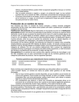 Programa Técnico Laboral en Venta de Productos y Servicios
44 | P á g i n a
Profesor:Miguel Ángel Frías P.
Airlines y Southwest Airlines pueden inhibir la expansión geográfica más que un nombre
como United Airlines.
• Que se pueda presentar a registro y acoger a la protección legal. La Ley Lanham
(Lanham Act), en su revisión de 1989, y otras leyes comprenden los nombres de marca.
• El proceso mencionado no es barato, ya que su costo es superior a los 25 000 dólares
por el nombre en sí. Luego, es común que la organización tenga que gastar más que
eso para promover la nueva marca.
Protección de un nombre de marca
Una empresa que tiene un nombre de marca conocido y exitoso necesita protegerlo
activamente; de otro modo, este valioso activo puede sufrir daño o perderse por completo en
cualquiera de dos formas.
Falsificación del producto Algunos fabricantes sin escrúpulos incurren en la falsificación
del producto al poner una marca muy estimada a lo que ofrecen, sin tomar en cuenta el hecho
elemental, crucial, de que no poseen los derechos de la marca. Si usted ha estado alguna vez
en Nueva York, no habrá faltado el vendedor callejero que le ofrezca “genuinos” relojes Rolex
o Gucci a 10 o 20 dólares. Es obvio que se trata de productos falsos. La falsificación afecta a
muchos artículos, entre los que se cuentan los productos de piel, el calzado deportivo, el
software, los juguetes, los videojuegos y las partes de repuesto para automóviles.
De acuerdo con los últimos cálculos, los productos de imitación le cuestan a las compañías
estadounidenses cerca de 250 000 millones de dólares anuales. Un estudio concluyó que se
perdieron más de 100 000 trabajos en Estados Unidos como consecuencia de la piratería en la
categoría de software. Por ser una práctica relativamente fácil y porque los organismos
coercitivos de la ley no persiguen con energía a los delincuentes respectivos,un alto funcionario
del FBI llamó a la falsificación de productos “el delito del siglo XXI”.
Uso genérico En un periodo de unos cuantos años, algunos nombres de marca llegan a ser
tan bien aceptados que se usan comúnmente en lugar de los nombres genéricos de las
categorías particulares de producto. Vea los siguientes ejemplos:
Estos nombres eran originalmente marcas registradas que sólo podían utilizar sus dueños.
¿Qué sucedió? Bueno, un nombre de marca se puede volver genérico en dos formas
principales:
• Que no haya nombre genérico sencillo disponible, así que el público usa el nombre de
marca como genérico. Esto sucedió con el trigo triturado, el nylon y el celofán. Formica
Corporation libra una lucha permanente, exitosa hasta ahora, para retener el estatus
legal de su marca Formica de laminado decorativo.
• Por contradictorio que parezca, a veces una compañía es demasiado eficaz en la
promoción de un nombre de marca. Aun cuando no son todavía legalmente genéricos,
nombres como Band-Aid, Scotch Tape y Kleenex y TiVo están al borde de serlo.
Estos nombres de marca se promovieron tan intensa y exitosamente que muchagente los usan
de manera genérica. Para ilustrar esto, ¿qué términos usa usted en la conversación: pañuelo
facial o Kleenex, búsqueda por Internet, o Google? Sospechamos que utiliza el segundo término
en ambos casos.
Hay diversas formas de prevenir el uso genérico de un nombre de marca:
 