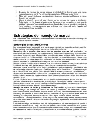 Programa Técnico Laboral en Venta de Productos y Servicios
45 | P á g i n a
Profesor:Miguel Ángel Frías P.
• Después del nombre de marca, coloque el símbolo ® (si la marca es una marca
registrada para un bien), TM (si no está registrada), o SM (para un servicio).
• Mejor aún, use el nombre de marca junto con el nombre genérico: poliéster de la marca
Dacron, por ejemplo.
• Llame la atención sobre el uso indebido de su nombre de marca e impúgnelo.
Rollerblade Inc. ha llegado al extremo de demandar a los competidores que usan la
palabra “rollerblade” como palabra genérica. Google Inc. tomó la medida preventiva de
hacer contacto con una persona para solicitarle que retirara el verbo “google” del
diccionario en línea que edita.
Estrategias de manejo de marca
Los productores y los intermediarios enfrentan decisiones estratégicas relativas al manejo de
marca de sus bienes o servicios.
Estrategias de los productores
Los productores tienen que decidir si le van a poner marca a sus productos y si van a vender
toda o parte de su producción bajo las marcas de los intermediarios.
Marketing de la producción entera en las propias marcas del productor Las
compañías que descansan en sus propias marcas suelen ser muy grandes y estar muy bien
financiadas y administradas. Maytag e IBM, por ejemplo, tienen amplias líneas de productos,
sistemas de distribución bien establecidos y grandes participaciones del mercado. Las razones
por las que un productor se apoya estrictamenteen sus propias marcas setrataron en la sección
anterior, relativa a la importancia del manejo de marca para el vendedor.
Una pequeña proporción de fabricantes se sirve estrictamente de esta estrategia, rehusándose
a producir artículos para que se vendan como marcas de detallistas o mayoristas.
Gillette es una de estas compañías. El principal ejecutivo de la empresa dijo que fabricar uno
de los llamados productos de etiqueta privada sería una “señal de debilidad”. Un vicepresidente
de la compañía fue más franco: “Si un administrador hiciera eso lo matarían los accionistas”.
Sin embargo, esta tenacidad no eliminará la competencia de los intermediarios, muchos de los
cuales quieren vender sus propias marcas. Si un fabricante rehúsa venderles, sencillamente
acudirán a otro.
Es muy difícil que una nueva empresa produzca estrictamente para sus propias marcas.
Sólo una minoría de fabricantes emplea esta estrategia y su número parece ir disminuyendo.
Una razón importante para esto es que hay multitud de oportunidades de elaborar productos a
los que los intermediarios apliquen sus propias marcas.
Manejo de marca de partes y materiales de fabricación Algunos productores siguen
una estrategia de manejo de marca de partes y materiales de fabricación (bienes
manufacturados que se convierten en parte de otro producto). Esta estrategia se emplea en el
marketing de Splenda, el edulcorante artificial, productos de algodón de Dan River, telas de
Acrilan y muchas partes del ramo automotriz como bujías, baterías y filtros de aceite.
Durante años, DuPont y ahora INVISTA han seguido con uniformidad y buenos resultados esta
táctica, de modo notable con su fibra spandex de Lycra y su repelente de manchas Stainmaster
para alfombras.
Con esta estrategia, el vendedor trata de crear preferencia de mercado para sus partes y
materiales de fabricación. Dolby Labs trata de generar una situación de mercado en la que los
compradores insistan en que un sistema de sonido estereofónico incluya un componente Dolby
de reducción de ruido. Esta empresa quiere convencer a los fabricantes de que sus sistemas
 