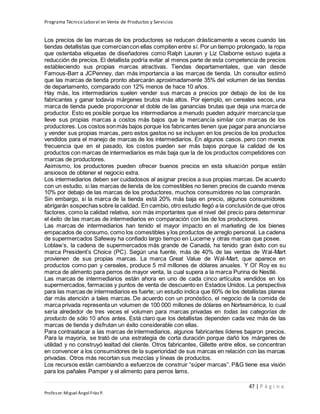 Programa Técnico Laboral en Venta de Productos y Servicios
47 | P á g i n a
Profesor:Miguel Ángel Frías P.
Los precios de las marcas de los productores se reducen drásticamente a veces cuando las
tiendas detallistas que comerciancon ellas compiten entre sí. Por un tiempo prolongado, la ropa
que ostentaba etiquetas de diseñadores como Ralph Lauren y Liz Claiborne estuvo sujeta a
reducción de precios. El detallista podría evitar al menos parte de esta competencia de precios
estableciendo sus propias marcas atractivas. Tiendas departamentales, que van desde
Famous-Barr a JCPenney, dan más importancia a las marcas de tienda. Un consultor estimó
que las marcas de tienda pronto abarcarán aproximadamente 35% del volumen de las tiendas
de departamento, comparado con 12% menos de hace 10 años.
Hay más, los intermediarios suelen vender sus marcas a precios por debajo de los de los
fabricantes y ganar todavía márgenes brutos más altos. Por ejemplo, en cereales secos, una
marca de tienda puede proporcionar el doble de las ganancias brutas que deja una marca de
productor. Esto es posible porque los intermediarios a menudo pueden adquirir mercancía que
lleve sus propias marcas a costos más bajos que la mercancía similar con marcas de los
productores. Los costos sonmás bajos porque los fabricantes tienen que pagar para anunciarse
y vender sus propias marcas, pero estos gastos no se incluyen en los precios de los productos
vendidos para el manejo de marcas de los intermediarios. En algunos casos, pero con menos
frecuencia que en el pasado, los costos pueden ser más bajos porque la calidad de los
productos con marcas de intermediarios es más baja que la de los productos competidores con
marcas de productores.
Asimismo, los productores pueden ofrecer buenos precios en esta situación porque están
ansiosos de obtener el negocio extra.
Los intermediarios deben ser cuidadosos al asignar precios a sus propias marcas. De acuerdo
con un estudio, si las marcas de tienda de los comestibles no tienen precios de cuando menos
10% por debajo de las marcas de los productores, muchos consumidores no las comprarán.
Sin embargo, si la marca de la tienda está 20% más baja en precio, algunos consumidores
abrigarán sospechas sobre la calidad. En cambio, otro estudio llegó a la conclusión de que otros
factores, como la calidad relativa, son más importantes que el nivel del precio para determinar
el éxito de las marcas de intermediarios en comparación con las de los productores.
Las marcas de intermediarios han tenido el mayor impacto en el marketing de los bienes
empacados de consumo, como los comestibles y los productos de arreglo personal. La cadena
de supermercados Safeway ha confiado largo tiempo en Lucerne y otras marcas que posee.
Loblaw’s, la cadena de supermercados más grande de Canadá, ha tenido gran éxito con su
marca President’s Choice (PC). Según una fuente, más de 40% de las ventas de Wal-Mart
provienen de sus propias marcas. La marca Great Value de Wal-Mart, que aparece en
productos como pan y cereales, produce 5 mil millones de dólares anuales. Y Ol’ Roy es su
marca de alimento para perros de mayor venta, la cual supera a la marca Purina de Nestlé.
Las marcas de intermediarios están ahora en uno de cada cinco artículos vendidos en los
supermercados, farmacias y puntos de venta de descuento en Estados Unidos. La perspectiva
para las marcas de intermediarios es fuerte; un estudio indica que 60% de los detallistas planea
dar más atención a tales marcas. De acuerdo con un pronóstico, el negocio de la comida de
marca privada representa un volumen de 100 000 millones de dólares en Norteamérica, lo cual
sería alrededor de tres veces el volumen para marcas privadas en todas las categorías de
producto de sólo 10 años antes. Está claro que los detallistas dependen cada vez más de las
marcas de tienda y disfrutan un éxito considerable con ellas.
Para contraatacar a las marcas de intermediarios, algunos fabricantes líderes bajaron precios.
Para la mayoría, se trató de una estrategia de corta duración porque dañó los márgenes de
utilidad y no construyó lealtad del cliente. Otros fabricantes, Gillette entre ellos, se concentran
en convencer a los consumidores de la superioridad de sus marcas en relación con las marcas
privadas. Otros más recortan sus mezclas y líneas de productos.
Los recursos están cambiando a esfuerzos de construir “súper marcas”. P&G tiene esa visión
para los pañales Pamper y el alimento para perros Iams.
 