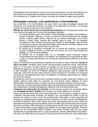 Programa Técnico Laboral en Venta de Productos y Servicios
48 | P á g i n a
Profesor:Miguel Ángel Frías P.
Considerados todos los factores, ni las marcas de los productores ni las de intermediarios han
demostrado una superioridad competitiva convincente de unas sobre otras en el mercado.
En consecuencia, la “batalla de las marcas” da todas las señales de seguir siendo intensa.
Estrategias comunes a los productores e intermediarios
Los productores y los intermediarios, por igual, tienen que elegir estrategias respecto del
manejo de sus mezclas de productos, el manejo de la saturación de mercado y la actividad
conjunta de manejo de marca con otra compañía.
Manejo de marca dentro de una mezcla de productos Las empresas que venden más
de un producto emplean por lo menos tres estrategias diferentes:
• Un nombre diferente para cada producto. Esta estrategia la emplean Lever Brothers y
Procter & Gamble. Citigroup, la mayor empresa de servicios financieros de Estados
Unidos, continúa dando realce a algunas de sus marcas individuales (como Smith
Barney y Diners Club), mientras que también utiliza la parte “Citi” de identidad
corporativa en otros nombres de marca (como Citibank y Citimortgage). Para aminorar
la confusión de marcas, Intercontinental Hotels Group eliminó el nombre Holiday Inn de
sus establecimientos Crowne Plaza, de precio alto.
• El nombre de la compañía combinado con un nombre de producto. Los ejemplos
incluyen a Pledge de Johnson y a Glo-Coat, de Johnson, así como a Rice Krispies de
Kellogg’s y a Corn Pops de Kellogg’s.
• El nombre de la compañía solo. En la actualidad pocas empresas confían
exclusivamente en esta política. Sin embargo, van seguidas en su mayor parte de Heinz
y Libby, en el ramo del alimento, así como de la empresa General Electric en diversas
industrias.
Utilizar el nombre de la compañía para propósitos de manejo de marca, el llamado manejo de
marca de familia, simplifica y hace menos costoso introducir productos nuevos, relacionados
entre sí, en una línea. De igual manera, el prestigio de una marca se puede esparcir más
fácilmente si aparece en varios productos en lugar de uno solo. Armor All Products aprovechó
el éxito arrollador de Armor All Protectant agregando otros productos para el cuidado del
automóvil, como Armor All Auto Glass Cleaner y Armor All Spray On Car Polish. Un nombre de
compañía es más adecuado para hacer el marketing de productos relacionados por calidad,
uso o de otra manera.
El manejo de marca con el nombre de la compañía supone una gran carga para mantener una
calidad uniforme entre todos los productos. Un mal artículo puede reflejarse en forma
desfavorable, desastrosa incluso, en todos los demás productos que llevan la misma marca.
Por esta razón, muchas empresas prefieren dejar que cada producto individual triunfe o fracase
por cuenta propia, la primera estrategia de manejo de marca de la lista antes vista.
Comercio con saturación de mercado Con frecuencia creciente, las compañías aplican
una estrategia de marca múltiple para aumentar sus ventas totales en un mercado.
Tienen más de una marca de lo que es esencialmente el mismo producto, dirigida al mismo o
a distintos mercados meta. Suponga, por ejemplo, que una empresa ha creado un tipo de
atractivo de ventas en torno a una marca determinada. Para llegar a otros segmentos del
mercado, la compañía puede servirse de otros atractivos con otras marcas. Dos detergentes
de Procter & Gamble, Tide y Dreft, ilustran este punto. Hay quienes piensan que si Tide es lo
bastante fuerte para limpiar ropa de trabajo sucia no se debe usar para lencería y otra ropa fina.
Para estas personas, P&G tiene Dreft, un detergente promovido como más delicado que Tide.
A veces se necesitan marcas múltiples para penetrar en mercados meta separados. Tenemos
el caso de las herramientas Black & Decker, que tienen atractivo para los que hacen
reparaciones a nivel aficionado pero no, valga la expresión, para los profesionales de los oficios.
Por esta razón, B&D eliminó su nombre de empresa de las herramientas de motor dedicadas a
 