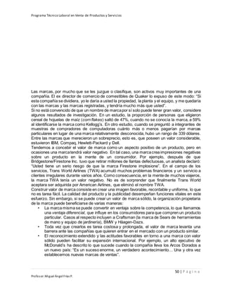 Programa Técnico Laboral en Venta de Productos y Servicios
50 | P á g i n a
Profesor:Miguel Ángel Frías P.
Las marcas, por mucho que se les juzgue o clasifique, son activos muy importantes de una
compañía. El ex director de comercio de comestibles de Quaker lo expuso de este modo: “Si
esta compañía se dividiera, yo le daría a usted la propiedad, la planta y el equipo, y me quedaría
con las marcas y las marcas registradas, y tendría mucho más que usted”.
Si no está convencido de que un nombre de marcapor sí solo puede tener gran valor, considere
algunos resultados de investigación. En un estudio, la proporción de personas que eligieron
cereal de hojuelas de maíz (corn flakes) saltó de 47%, cuando no se conocía la marca, a 59%
al identificarse la marca como Kellogg’s. En otro estudio, cuando se preguntó a integrantes de
muestras de compradores de computadoras cuánto más o menos pagarían por marcas
particulares en lugar de una marca relativamente desconocida, hubo un rango de 339 dólares.
Entre las marcas que merecieron un sobreprecio, esto es, que poseen un valor considerable,
estuvieron IBM, Compaq, Hewlett-Packard y Dell.
Tendemos a concebir el valor de marca como un aspecto positivo de un producto, pero en
ocasiones una marcatendrá valor negativo. En tal caso, una marcacrea impresiones negativas
sobre un producto en la mente de un consumidor. Por ejemplo, después de que
Bridgestone/Firestone Inc. tuvo que retirar millones de llantas defectuosas, un analista declaró:
“Usted tiene un serio riesgo de que la marca Firestone implosione”. En el campo de los
servicios, Trans World Airlines (TWA) acumuló muchos problemas financieros y un servicio a
clientes irregulares durante varios años. Como consecuencia, en la mente de muchos viajeros,
la marca TWA tenía un valor negativo. No es de sorprender que finalmente Trans World
aceptara ser adquirida por American Airlines, que eliminó el nombre TWA.
Construir valor de marca consiste en crear una imagen favorable, recordable y uniforme, lo que
no es tarea fácil. La calidad del producto y la publicidad desempeñan funciones vitales en este
esfuerzo. Sin embargo, si se puede crear un valor de marca sólido, la organización propietaria
de la marca puede beneficiarse de varias maneras:
• La marca misma se puede convertir en ventaja sobre la competencia, lo que llamamos
una ventaja diferencial, que influye en los consumidores para que compren un producto
particular. Casos al respecto incluyen a Craftsman (la marca de Sears de herramientas
de mano y equipo de jardinería), BMW y Häagen-Dazs.
• Toda vez que crearlos es tarea costosa y prolongada, el valor de marca levanta una
barrera ante las compañías que quieren entrar en el mercado con un producto similar.
• El reconocimiento extendido y las actitudes favorables en torno a una marca con valor
sólido pueden facilitar su expansión internacional. Por ejemplo, un alto ejecutivo de
McDonald’s ha descrito lo que sucede cuando la compañía lleva los Arcos Dorados a
un nuevo país: “Es un suceso enorme, un verdadero acontecimiento… Una y otra vez
establecemos nuevas marcas de ventas”.
 