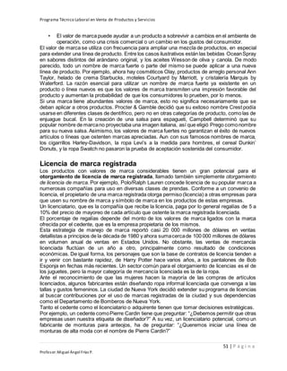 Programa Técnico Laboral en Venta de Productos y Servicios
51 | P á g i n a
Profesor:Miguel Ángel Frías P.
• El valor de marca puede ayudar a un producto a sobrevivir a cambios en el ambiente de
operación, como una crisis comercial o un cambio en los gustos del consumidor.
El valor de marca se utiliza con frecuencia para ampliar una mezcla de productos, en especial
para extender una línea de producto. Entre los casos ilustrativos están las bebidas OceanSpray
en sabores distintos del arándano original, y los aceites Wesson de oliva y canola. De modo
parecido, todo un nombre de marca fuerte o parte del mismo se puede aplicar a una nueva
línea de producto. Por ejemplo, ahora hay cosméticos Olay, productos de arreglo personal Ann
Taylor, helado de crema Starbucks, moteles Courtyard by Marriott, y cristalería Marquis by
Waterford. La razón esencial para utilizar un nombre de marca fuerte ya existente en un
producto o línea nuevos es que los valores de marca transmiten una impresión favorable del
producto y aumentan la probabilidad de que los consumidores lo prueben, por lo menos.
Si una marca tiene abundantes valores de marca, esto no significa necesariamente que se
deban aplicar a otros productos. Procter & Gamble decidió que su exitoso nombre Crest podía
usarse en diferentes clases de dentífrico, pero no en otras categorías de producto, como las de
enjuague bucal. En la creación de una salsa para espagueti, Campbell determinó que su
popular nombre de marcano proyectaba una imagen italiana, así que eligió Prego comonombre
para su nueva salsa. Asimismo, los valores de marca fuertes no garantizan el éxito de nuevos
artículos o líneas que ostenten marcas apreciadas. Aun con sus famosos nombres de marca,
los cigarrillos Harley-Davidson, la ropa Levi’s a la medida para hombres, el cereal Dunkin’
Donuts, y la ropa Swatch no pasaron la prueba de aceptación sostenida del consumidor.
Licencia de marca registrada
Los productos con valores de marca considerables tienen un gran potencial para el
otorgamiento de licencia de marca registrada, llamado también simplemente otorgamiento
de licencia de marca. Por ejemplo, Polo/Ralph Lauren concede licencia de su popular marca a
numerosas compañías para uso en diversas clases de prendas. Conforme a un convenio de
licencia, el propietario de una marca registrada otorga permiso (licencia) a otras empresas para
que usen su nombre de marca y símbolo de marca en los productos de estas empresas.
Un licenciatario, que es la compañía que recibe la licencia, paga por lo general regalías de 5 a
10% del precio de mayoreo de cada artículo que ostente la marca registrada licenciada.
El porcentaje de regalías depende del monto de los valores de marca ligados con la marca
ofrecida por el cedente, que es la empresa propietaria de los mismos.
Esta estrategia de manejo de marca reportó casi 20 000 millones de dólares en ventas
detallistas a principios de la década de 1980 y ahora sumacercade 100 000 millones de dólares
en volumen anual de ventas en Estados Unidos. No obstante, las ventas de mercancía
licenciada fluctúan de un año a otro, principalmente como resultado de condiciones
económicas. De igual forma, los personajes que son la base de contratos de licencia tienden a
ir y venir con bastante rapidez, de Harry Potter hace varios años, a los pantalones de Bob
Esponja en fechas más recientes. Un sector común para el otorgamiento de licencias es el de
los juguetes, pero la mayor categoría de mercancía licenciada es la de la ropa.
Ante el reconocimiento de que las mujeres hacen la mayoría de las compras de artículos
licenciados, algunos fabricantes están diseñando ropa informal licenciada que convenga a las
tallas y gustos femeninos. La ciudad de Nueva York decidió extender su programa de licencias
al buscar contribuciones por el uso de marcas registradas de la ciudad y sus dependencias
como el Departamento de Bomberos de Nueva York.
Tanto el cedente como el licenciatario o adquirente tienen que tomar decisiones estratégicas.
Por ejemplo, un cedente comoPierre Cardin tiene que preguntar: “¿Debemos permitir que otras
empresas usen nuestra etiqueta de diseñador?” A su vez, un licenciatario potencial, como un
fabricante de monturas para anteojos, ha de preguntar: “¿Queremos iniciar una línea de
monturas de alta moda con el nombre de Pierre Cardin?”
 