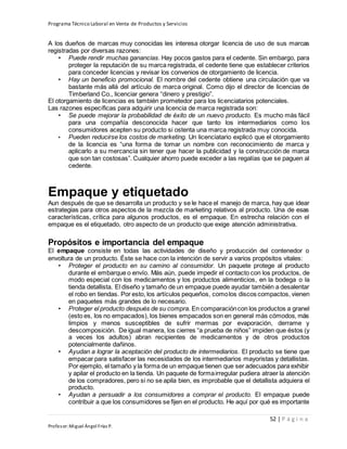 Programa Técnico Laboral en Venta de Productos y Servicios
52 | P á g i n a
Profesor:Miguel Ángel Frías P.
A los dueños de marcas muy conocidas les interesa otorgar licencia de uso de sus marcas
registradas por diversas razones:
• Puede rendir muchas ganancias. Hay pocos gastos para el cedente. Sin embargo, para
proteger la reputación de su marca registrada, el cedente tiene que establecer criterios
para conceder licencias y revisar los convenios de otorgamiento de licencia.
• Hay un beneficio promocional. El nombre del cedente obtiene una circulación que va
bastante más allá del artículo de marca original. Como dijo el director de licencias de
Timberland Co., licenciar genera “dinero y prestigio”.
El otorgamiento de licencias es también prometedor para los licenciatarios potenciales.
Las razones específicas para adquirir una licencia de marca registrada son:
• Se puede mejorar la probabilidad de éxito de un nuevo producto. Es mucho más fácil
para una compañía desconocida hacer que tanto los intermediarios como los
consumidores acepten su producto si ostenta una marca registrada muy conocida.
• Pueden reducirse los costos de marketing. Un licenciatario explicó que el otorgamiento
de la licencia es “una forma de tomar un nombre con reconocimiento de marca y
aplicarlo a su mercancía sin tener que hacer la publicidad y la construcción de marca
que son tan costosas”. Cualquier ahorro puede exceder a las regalías que se paguen al
cedente.
Empaque y etiquetado
Aun después de que se desarrolla un producto y se le hace el manejo de marca, hay que idear
estrategias para otros aspectos de la mezcla de marketing relativos al producto. Una de esas
características, crítica para algunos productos, es el empaque. En estrecha relación con el
empaque es el etiquetado, otro aspecto de un producto que exige atención administrativa.
Propósitos e importancia del empaque
El empaque consiste en todas las actividades de diseño y producción del contenedor o
envoltura de un producto. Éste se hace con la intención de servir a varios propósitos vitales:
• Proteger el producto en su camino al consumidor. Un paquete protege al producto
durante el embarque o envío. Más aún, puede impedir el contacto con los productos, de
modo especial con los medicamentos y los productos alimenticios, en la bodega o la
tienda detallista. El diseño y tamaño de un empaque puede ayudar también a desalentar
el robo en tiendas. Por esto, los artículos pequeños, comolos discos compactos, vienen
en paquetes más grandes de lo necesario.
• Proteger el producto después de su compra. En comparacióncon los productos a granel
(esto es, los no empacados), los bienes empacados son en general más cómodos, más
limpios y menos susceptibles de sufrir mermas por evaporación, derrame y
descomposición. De igual manera, los cierres “a prueba de niños” impiden que éstos (y
a veces los adultos) abran recipientes de medicamentos y de otros productos
potencialmente dañinos.
• Ayudan a lograr la aceptación del producto de intermediarios. El producto se tiene que
empacar para satisfacer las necesidades de los intermediarios mayoristas y detallistas.
Por ejemplo, el tamaño y la forma de un empaque tienen que ser adecuados para exhibir
y apilar el producto en la tienda. Un paquete de formairregular pudiera atraer la atención
de los compradores, pero si no se apila bien, es improbable que el detallista adquiera el
producto.
• Ayudan a persuadir a los consumidores a comprar el producto. El empaque puede
contribuir a que los consumidores se fijen en el producto. He aquí por qué es importante
 