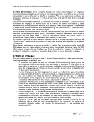 Programa Técnico Laboral en Venta de Productos y Servicios
54 | P á g i n a
Profesor:Miguel Ángel Frías P.
Cambio del empaque Si la compañía detecta una mala característica en un empaque
existente necesita, desde luego, corregirla. A menos que detectaran un problema, las empresas
se quedaban muchos años con un diseño de empaque. Ahora, por razones competitivas, las
estrategias y tácticas de empaque se revisan anualmente, junto con el resto de la mezcla de
marketing.
Las compañías necesitan observar, y considerar, los continuos adelantos, como los nuevos
materiales de empaque, las formas fuera de lo común, los cierres innovadores y otras
características nuevas (porciones medidas, flujo medido). Todos estos aspectos se hacen con
la intención de brindar beneficios a los intermediarios y los consumidores y, como resultado,
son detalles vendedores para los mercadólogos.
Para aumentar el volumen de ventas, muchas compañías descubren que cuesta mucho menos
rediseñar un empaque que llevar a cabo una costosa campaña publicitaria. Para atraer al
mercado adolescente, Dean Foods Co. introdujo un nuevo recipiente “comprimible” de porción
individual que puede resellarse y ajustarse al portavasos del automóvil.
Aunque el consumo de leche no obtuvo un gran impulso de la familiar campaña publicitaria del
“bigote lechero”, las ventas de leche dieron un buen salto a raíz de la introducción del recipiente
comprimible.
Sin embargo, rediseñar un empaque no es fácil ni barato. Esta tarea puede costar desde 20
000 dólares, para un solo producto sin características complicadas de forma, hasta 250 000
dólares para un proyecto que implique una línea de productos y requiera investigación y
pruebas. Y estas cifras no incluyen los gastos de promover el nuevo diseño de empaque.
Críticas al empaque
El empaque está ahora en la miradel público, sobretodo a causa de los problemas ambientales.
Las preocupaciones específicas son:
• El empaque que agota los recursos naturales. Este problema lo hacen crecer las
empresas que prefieren recipientes más grandes de lo necesario. A esta crítica se ha
respondido en parte con el uso de materiales reciclados en el empacado. Un punto a
favor del empaque es que minimiza la descomposición, lo cual reduce un tipo diferente
de desperdicio de recursos.
• Formas de empaque que son riesgos para la salud. Los reglamentos gubernamentales
de Estados Unidos prohibieron varios materiales de empaque sospechosos, de los que
hay que destacar las latas de aerosol (atomizadores) en las que se utilizaba
fluorocarbono como propulsor. De igual importancia es que un crecido número de
compañías están cambiando del aerosol a los rociadores de bomba.
• Eliminación de empaques usados. El deseo de comodidad de los consumidores en su
forma de los recipientes desechables choca con su deseo declarado de un ambiente
limpio. Algunos empaques desechados acaban como basura, mientras que otros se
suman al desecho sólido de los rellenos sanitarios de terrenos. Este problema se puede
aminorar usando materiales biodegradables en el empaque.
• Empaque engañoso. Un problema común es el de que el tamaño del empaque dé la
impresión de contener más de lo que en realidad tiene. Las regulaciones del gobierno
estadounidense, aunadas a una integridad por parte de las empresas comerciales en lo
relativo al empaque, han aliviado esta preocupación en cierta medida.
• Empaque costoso. Aun en empaques aparentemente simples, como los de los
refrescos, casi la mitad del costo de producción es del recipiente. No obstante, el
envasado eficiente reduce los costos de transportación y las pérdidas por
descomposición.
 