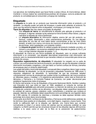 Programa Técnico Laboral en Venta de Productos y Servicios
55 | P á g i n a
Profesor:Miguel Ángel Frías P.
Los ejecutivos de marketing tienen que hacer frente a estas críticas. Al mismo tiempo, deben
mantener o incluso realzar las características positivas del empaque, como la protección del
producto, la comodidad para el consumidor y el apoyo de marketing.
Etiquetado
La etiqueta es la parte de un producto que transmite información sobre el producto y el
vendedor. La etiqueta puede ser parte del empaque o puede estar adherida al producto. Es
obvio que hay estrecha relación entre el etiquetado, el empaque y el manejo de marca.
Tipos de etiquetas Hay tres clases principales de etiquetas:
• Una etiqueta de marca es sencillamente la etiqueta sola aplicada al producto o al
empaque. A algunas naranjas se les estampa la marca Sunkist o Blue Goose, y alguna
ropa lleva la etiqueta de marca Sanforized.
• La etiqueta descriptiva da información objetiva acerca del uso del producto, su
hechura, cuidado, desempeño u otras características pertinentes. En una etiqueta
descriptiva de una lata de maíz habrá textos concernientes al tipo de maíz (dulce
dorado), al estilo (con crema o en trozos de mazorca), el tamaño de la lata, el número
de porciones, otros ingredientes y el contenido nutritivo.
• La etiqueta de grado identifica la calidad juzgada del producto mediante una letra, un
número o una palabra. Los duraznos enlatados tienen etiquetas de grados A, B o C y el
maíz y el trigo ostentan etiquetas de grados 1 y 2.
El etiquetado de marca es una forma aceptable de etiquetado, pero no provee suficiente
información a un comprador. Las etiquetas descriptivas proporcionan más información del
producto, pero no necesariamente toda la que necesita o desea un consumidor para tomar una
decisión de compra.
Requisitos reglamentarios de etiquetado El etiquetado ha cargado con su parte de
críticas.Los consumidores han hecho la acusación, por ejemplo, de que las etiquetas contenían
información incompleta y engañosa, y de que había un número confuso de formas y tamaños
de empaques para un producto determinado.
Las quejas del público acercadel etiquetado o empacado falso o engañoso dieron lugar a varias
leyes federales de etiquetado. La Ley de empacado y etiquetado honestos de 1966 prevé 1)
requisitos obligatorios de etiquetado; 2) oportunidad de que las empresas adopten
voluntariamente normas de empacado que puedan limitar la proliferación del mismo producto
en diferentes pesos y medidas, y 3) organismos administrativos, sobre todo la Dirección de
Alimentos y Fármacos y la Comisión Federal de Comercio, con poder discrecional para
establecer regulaciones sobre el empaque.
En fecha más reciente, la Ley de Etiquetado y Educación Nutricional (NLEA, Nutrition Labeling
and Education Act), que entró en vigor en 1994, estableció un conjunto de normas de
etiquetado de nutrición para alimentos procesados. La intención de esta ley es la revelación
completa del contenido nutritivo de los alimentos. Las etiquetas deben especificar claramente
la cantidad de calorías, grasas, colesterol, sodio, carbohidratos y proteínas que contiene el
paquete. Además, las cantidades deben especificarse como porcentaje de una ingestión diaria
de 2 000 calorías. El contenido de vitaminas y minerales se debe expresar también como
porcentaje de la dosis diaria recomendada.
Como parte de la NLEA, la Dirección de Alimentos y Fármacos emitió definiciones estándar de
los términos clave usados en el etiquetado, como light (ligero), magro(a) y buena fuente. Para
recibir la calificación light en la etiqueta, por ejemplo, una marca tiene que contener
normalmente la mitad o un tercio menos de calorías que los productos estándar en esta
categoría. La NLEA permite que las empresas incluyan en las etiquetas algunas afirmaciones
relativas a la salud, como el valor de la fibra en la prevención de padecimientos
 