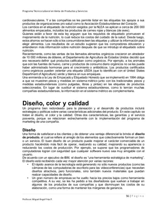 Programa Técnico Laboral en Venta de Productos y Servicios
56 | P á g i n a
Profesor:Miguel Ángel Frías P.
cardiovasculares. Y a las compañías se les permite listar en las etiquetas los apoyos a sus
productos de organizaciones pro salud como la Asociación Estadounidense del Corazón.
Los cambios en el etiquetado de nutrición exigidos por la NLEA se aplican a cerca de 200 000
alimentos empacados, incluidos los productos de carnes rojas y blancas (de aves).
Quienes están a favor de esta ley arguyen que los requisitos de etiquetado promueven el
mejoramiento de la nutrición, lo cual reduce los costos del cuidado de la salud. Desde luego,
estos ahorros se hacen sólo si los consumidores leen las etiquetas y utilizan la información para
elegir alimentos. Los resultados de un estudio sugieren que los compradores obtuvieron y
entendieron más información sobre nutrición después de que se introdujo el etiquetado sobre
nutrición.
Recientemente, como las ventas de los llamados alimentos orgánicos crecieron en alrededor
de 10 000 millones de dólares, el Departamento de Agricultura de Estados Unidos decidió que
era necesario definir qué productos calificaban como orgánicos. Por ejemplo, a los animales
que son las fuentes de huevo, carne y productos de consumo diario orgánicos no se les puede
haber administrado hormonas para el crecimiento o antibióticos. Los productos certificados
como orgánicos pueden ostentar una etiqueta USDA (que lo identifican con el United States
Department of Agriculture) verde y blanca en sus empaques.
Una enmienda a la Ley de Empacado y Etiquetado Honesto que se implementó en 1994 obliga
a que se muestren pesos y medidas en sistema métrico junto con los tradicionales pesos y
medidas estadounidenses (como pulgadas, libras y pintas) en las etiquetas de productos
seleccionados. En lugar de sustituir el sistema estadounidense, como lo temían muchas
compañías estadounidenses, la información en el sistema métrico es complementaria.
Diseño, color y calidad
Un programa bien redondeado para la planeación y el desarrollo de productos incluirá
estrategias y políticas sobre varias características adicionales del producto. En este capítulo se
tratan el diseño, el color y la calidad. Otras dos características, las garantías y el servicio
posventa, porque se relacionan estrechamente con la implementación del programa de
marketing de una compañía.
Diseño
Una forma de satisfacer a los clientes y de obtener una ventaja diferencial la brinda el diseño
de producto, el cual se refiere al arreglo de los elementos que colectivamente forman un bien
o un servicio. El buen diseño de un producto puede mejorar el carácter comerciable de un
producto haciéndolo más fácil de operar, realzando su calidad, mejorando su apariencia o
reduciendo los costos de producción. Por ejemplo, se supone que los programadores de
computadoras logran con seguridad que cualquier software nuevo sea muy amigable con el
usuario.
De acuerdo con un ejecutivo de IBM, el diseño es “una herramienta estratégica de marketing”.
El diseño está recibiendo cada vez mayor atención por varias razones:
• El rápido avance de la tecnología está generando no sólo nuevos productos (como las
cámaras de las computadoras de escritorio para las videoconferencias) que necesitan
diseños atractivos, pero funcionales, sino también nuevos materiales que puedan
realzar capacidades de diseño.
• Un gran número de empresas se ha vuelto hacia los precios bajos como herramienta
competitiva. A su vez, se les ha pedido a los diseñadores que vuelvan a trabajar en
algunos de los productos de sus compañías y que disminuyan los costos de su
elaboración, como una forma de mantener los márgenes de ganancia.
 