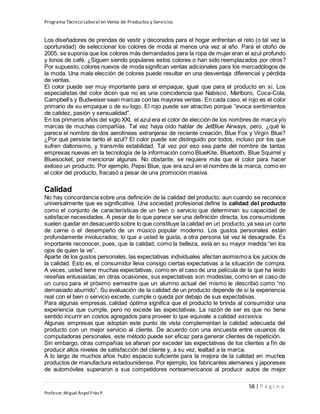 Programa Técnico Laboral en Venta de Productos y Servicios
58 | P á g i n a
Profesor:Miguel Ángel Frías P.
Los diseñadores de prendas de vestir y decorados para el hogar enfrentan el reto (o tal vez la
oportunidad) de seleccionar los colores de moda al menos una vez al año. Para el otoño de
2005, se suponía que los colores más demandados para la ropa de mujer eran el azul profundo
y tonos de café. ¿Siguen siendo populares estos colores o han sido reemplazados por otros?
Por supuesto, colores nuevos de moda significan ventas adicionales para los mercadólogos de
la moda. Una mala elección de colores puede resultar en una desventaja diferencial y pérdida
de ventas.
El color puede ser muy importante para el empaque, igual que para el producto en sí. Los
especialistas del color dicen que no es una coincidencia que Nabisco, Marlboro, Coca-Cola,
Campbell’s y Budweiser sean marcas con las mayores ventas. En cada caso, el rojo es el color
primario de su empaque o de su logo. El rojo puede ser atractivo porque “evoca sentimientos
de calidez, pasión y sensualidad”.
En los primeros años del siglo XXI, el azul era el color de elección de los nombres de marca y/o
marcas de muchas compañías. Tal vez haya oído hablar de JetBlue Airways, pero, ¿qué le
parece el nombre de dos aerolíneas extranjeras de reciente creación, Blue Fox y Virgin Blue?
¿Por qué persiste tanto el azul? El color puede ser distinguido por todos, incluso por los que
sufren daltonismo, y transmite estabilidad. Tal vez por eso sea parte del nombre de tantas
empresas nuevas en la tecnología de la información como BlueKite, Bluetooth, Blue Squirrel y
Bluesocket, por mencionar algunas. No obstante, se requiere más que el color para hacer
exitoso un producto. Por ejemplo, Pepsi Blue, que era azul en el nombre de la marca, como en
el color del producto, fracasó a pesar de una promoción masiva.
Calidad
No hay concordancia sobre una definición de la calidad del producto, aun cuando se reconoce
universalmente que es significativa. Una sociedad profesional define la calidad del producto
como el conjunto de características de un bien o servicio que determinan su capacidad de
satisfacer necesidades. A pesar de lo que parece ser una definición directa, los consumidores
suelen quedar en desacuerdo sobre lo que constituye la calidad en un producto, ya sea un corte
de carne o el desempeño de un músico popular moderno. Los gustos personales están
profundamente involucrados; lo que a usted le gusta, a otra persona tal vez le desagrade. Es
importante reconocer, pues, que la calidad, como la belleza, está en su mayor medida “en los
ojos de quien la ve”.
Aparte de los gustos personales, las expectativas individuales afectan asimismoa los juicios de
la calidad. Esto es, el consumidor lleva consigo ciertas expectativas a la situación de compra.
A veces, usted tiene muchas expectativas, como en el caso de una película de la que ha leído
reseñas entusiastas; en otras ocasiones, sus expectativas son modestas, como en el caso de
un curso para el próximo semestre que un alumno actual del mismo le describió como “no
demasiado aburrido”. Su evaluación de la calidad de un producto depende de si la experiencia
real con el bien o servicio excede, cumple o queda por debajo de sus expectativas.
Para algunas empresas, calidad óptima significa que el producto le brinda al consumidor una
experiencia que cumple, pero no excede las expectativas. La razón de ser es que no tiene
sentido incurrir en costos agregados para proveer lo que equivale a calidad excesiva.
Algunas empresas que adoptan este punto de vista complementan la calidad adecuada del
producto con un mejor servicio al cliente. De acuerdo con una encuesta entre usuarios de
computadoras personales, este método puede ser eficaz para generar clientes de repetición.
Sin embargo, otras compañías se afanan por exceder las expectativas de los clientes a fin de
producir altos niveles de satisfacción del cliente y, a su vez, lealtad a la marca.
A lo largo de muchos años hubo espacio suficiente para la mejora de la calidad en muchos
productos de manufactura estadounidense. Por ejemplo, los fabricantes alemanes y japoneses
de automóviles superaron a sus competidores norteamericanos al producir autos de mejor
 