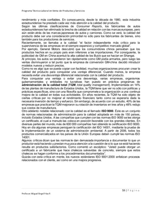 Programa Técnico Laboral en Venta de Productos y Servicios
59 | P á g i n a
Profesor:Miguel Ángel Frías P.
rendimiento y más confiables. En consecuencia, desde la década de 1980, esta industria
estadounidense ha prestado cada vez más atención a la calidad del producto.
Según las últimas clasificaciones de Consumer Reports, los fabricantes de autos
estadounidenses han eliminado la brecha de calidad en relación con las marcas europeas, pero
aún están atrás de las marcas japonesas de autos y camiones. Como se verá, la calidad del
producto debe ser una consideración primordial no sólo para los fabricantes de bienes, sino
también para los productores de servicios.
Recientemente, se llamaba a la calidad “el factor independiente más crítico para la
supervivencia de las empresas en el siempre expansivo y competitivo mercado global”.
Por ejemplo, General Motors descubrió que los consumidores chinos pensaban que los
productos hechos en su propio país eran inferiores a las importaciones. Por consiguiente, la
publicidad de GM en China acentuó la alta calidad de los Buick que se hacían en Shangai.
Al principio, los autos se vendieron tan rápidamente como GM podía armarlos, pero luego las
ventas disminuyeron a tal punto que la empresa de coinversión GM-china decidió introducir
modelos nuevos y reducir precios.
Como no es algo que se pueda copiar con facilidad, muchas organizaciones procuran crear la
calidad del producto para conquistar una ventaja diferencial. Cuando menos, la empresa
necesita evitar una desventaja diferencial relacionada con la calidad del producto.
Para conquistar una ventaja o evitar una desventaja, varias empresas, organismos
gubernamentales y entidades no lucrativas han puesto en práctica programas de
administración de la calidad total (TQM, total quality management). Implementada en 14%
de las plantas de manufactura de Estados Unidos, la TQM tiene que ver no sólo con políticas y
prácticas específicas, sino con una filosofía que compromete a la organización a una continua
mejora de la calidad en todas sus actividades. En años recientes, la TQM ha sido objeto de
ciertas críticas por no mejorar el rendimiento financiero tanto como se esperaría dada la
necesaria inversión de tiempo y esfuerzo. Sin embargo, de acuerdo con un estudio, 40% de las
empresas que practican la TQM mejoraron su rotación de inventarios en tres años y 48% redujo
sus costos de manufactura.
Otro adelanto notable relacionado con la calidad es el llamado ISO 9000. Éste es un conjunto
de normas relacionadas de administración para la calidad adoptada en más de 150 países,
incluido Estados Unidos. A las compañías que cumplen con las normas ISO 9000 se les otorga
un certificado, el cual a menudo las coloca en posición favorable con los grandes clientes. En
diversas partes del mundo, más de 600 000 compañías han obtenido la certificación ISO 9000.
Hoy en día algunas empresas persiguen la certificación del ISO 14001, mediante la prueba de
la implementación de un sistema de administración ambiental. A partir de 2006, todos los
productos comercializados en los países de la Unión Europea deben cumplir las normas ISO
14001.
Algunos críticos dicen que las normas le dan demasiada importancia a documentar lo que un
productor está haciendo y prestan muy poca atención a la cuestión de si lo que se está haciendo
resulta en productos satisfactorios. Como comentó un escéptico: “Usted puede otorgar un
certificado a un fabricante que hace chalecos salvavidas de concreto, siempre que estos
chalecos se hagan conforme a los procedimientos documentados”.
Quizás con esta crítica en mente, los nuevos estándares ISO 9001:2000 enfatizan procesos
relacionados con el cliente, así como en una mejora progresiva.
 