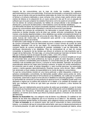 Programa Técnico Laboral en Venta de Productos y Servicios
6 | P á g i n a
Profesor:Miguel Ángel Frías P.
mayoría de los consumidores, son la ropa de moda, los muebles, los aparatos
electrodomésticos caros y los automóviles. El proceso de búsqueda y comparación continua es
largo ya que el cliente cree que los beneficios potenciales de contar con más información valen
el tiempo y el esfuerzo dedicados a esas compras. Una compra mejor podría ahorrar varios
cientos de dólares en la adquisición de un nuevo automóvil o dar por fin con un paquete de
software que sirva para preparar los estados financieros como los quiere el comprador.
Con los bienes de compra comparada, los hábitos de compra afectan a las estrategias de
distribución y promoción de fabricantes e intermediarios (como las tiendas detallistas).
Los fabricantes de bienes de compra comparada requieren menos puntos de venta detallistas
porque los consumidores están dispuestos a caminar en busca de lo que desean.
Para facilitar las compras de comparación, los fabricantes a menudo tratan de colocar sus
productos en tiendas situadas cerca de otras que vendan artículos competidores. De igual
manera, a las tiendas departamentales y otros detallistas que venden principalmente bienes de
compra comparada les agrada estar cerca unas de otras. Más aún, muchos detallistas ofrecen
varias marcas del mismo bien de comparación para permitir a los compradores hacer
comparaciones dentro de la tienda.
El fabricante suele trabajar en estrecho contacto con los detallistas en el marketing de bienes
de compra comparada. Como los fabricantes recurren a menor número de puntos de venta
detallistas, dependen más de los que eligen. Es característico que las tiendas detallistas
compren bienes de compra comparada en grandes cantidades y que los fabricantes los
distribuyan directamente a los detallistas. Para los compradores de un bien de compra
comparada, la reputación de las tiendas que ofrecen el producto es más importante que la
imagen de los fabricantes. Por decir algo, un consumidor puede ser más leal a la tienda Circuit
City que a diversas marcas de equipo de audio y video, como JVC y Sanyo.
Bienes de especialidad Se le llama bien de especialidad a un producto tangible por el que
el consumidor tiene una fuerte preferencia de marca, al grado de estar dispuesto a dedicar
tiempo y esfuerzo considerables para localizarla. El consumidor pasa por alto, de buen grado,
sustitutos más accesibles para buscar y comprar la marca deseada. Ejemplos de productos
especializados abarcan los trajes para hombres costosos, el equipo de sonido estereofónico,
los productos para la salud, el equipo fotográfico y, para muchas personas, los automóviles
nuevos y ciertos aparatos electrodomésticos. Diversas marcas, como Armani, Nikon y BMW
han alcanzado un buen estatus de especialidad en la mente de algunos consumidores.
Ya que los consumidores insisten en una marca particular y están dispuestos a dedicar un
esfuerzo considerable a encontrarla, los fabricantes pueden utilizar pocos puntos de venta.
Generalmente el fabricante trata en forma directa con los detallistas, los cuales son en extremo
importantes, sobre todo si aquel se sirve sólo de un detallista en cada área geográfica. Ycuando
la oportunidad de comerciar con ese producto se aprecia mucho, el detallista puede estar muy
dispuesto a regirse por la política del productor en lo relativo a la cantidad de inventario que
tiene que mantener, la forma en que tiene que anunciar el producto y otros factores de
marketing.
Debido a que son relativamente pocos los puntos de venta que se emplean y a que la marca
del producto es importante para los compradores,tanto el fabricante comoel detallista anuncian
el producto. Con frecuencia, el fabricante paga una parte de los gastos de publicidad del
detallista y el nombre de la tienda que ofrece el producto aparece a menudo en los anuncios
del fabricante.
Bienes no buscados Hay una categoría más de bienes muy diferente. En realidad es tan
distinta de las otras tres categorías que no la incluimos en la tabla 8.1. No obstante, como
algunas empresas venden bienes no buscados, esta categoría merece una breve explicación.
Un bien no buscado es un producto nuevo del cual el consumidor no tiene conocimiento
todavía, o un producto del que el consumidor está al tanto, pero que no desea precisamente en
el momento presente. Un patín del diablo para una sola persona impulsado por batería, ahora
 