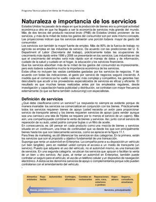 Programa Técnico Laboral en Venta de Productos y Servicios
61 | P á g i n a
Profesor:Miguel Ángel Frías P.
Naturaleza e importancia de los servicios
Estados Unidos ha pasado de la etapa en que la producción de bienes era su principal actividad
económica a otra en que ha llegado a ser la economía de servicios más grande del mundo.
Más de dos tercios del producto nacional bruto (PNB) de Estados Unidos provienen de los
servicios, y más de la mitad de todos los gastos del consumidor son por este mismo concepto.
Las proyecciones indican que los servicios atraerán una porción todavía mayor de gasto del
consumidor.
Los servicios son también la mayor fuente de empleo. Más de 80% de la fuerza de trabajo no
agrícola se emplea en las industrias de servicio. De acuerdo con las predicciones del U. S.
Department of Labor (Secretaría del trabajo), prácticamente todas las ocupaciones de
crecimiento más rápido entre 1996 y 2008 se presentarán en los servicios.Las industrias en las
que el crecimiento del empleo será más rápido son el manejo de datos y de información,
cuidado de la salud y cuidado en el hogar, la educación y los servicios financieros.
Que los servicios absorban más de la mitad de los gastos del consumidor es impresionante,
pero esto todavía subestima mucho la importancia económica de los servicios.
Estas cifras no incluyen las vastas cantidades gastadas por los servicios de negocios. Y de
acuerdo con todas las indicaciones, el gasto por servicio de negocios seguirá creciendo. A
medida que el comercio se ha vuelto cada vez más complejo y competitivo, los gerentes han
descubierto que acudir a los proveedores especializados de servicios es eficaz y eficiente. El
resultado es que muchas tareas realizadas antes por los empleados regulares, desde
investigación y capacitación hasta publicidad y distribución, se contratan con mayor frecuencia
externamente (lo que se llama también outsourcing) con especialistas.
Definición de servicios
¿Qué debe clasificarse como un servicio? La respuesta no siempre es evidente porque de
manera invariable los servicios se comercializan en conjunción con los bienes. Prácticamente
todos los servicios requieren bienes de apoyo (usted necesita un avión para proporcionar
servicio de transporte aéreo) y los bienes requieren servicios de apoyo (para vender aunque
sea una camisa o una lata de frijoles se requiere por lo menos el servicio de un cajero). Más
aún, una compañía puede combinar la venta de bienes y servicios. Así, junto con el servicio de
reparación de su auto, usted podría comprar bujías o un filtro de aceite.
En consecuencia, es útil pensar en cada producto como una mezcla de bienes y servicios
situada en un continuum, una línea de continuidad que va desde los que son principalmente
bienes hasta los que son básicamente servicios, como se aprecia en la figura 11.1.
Para fines de marketing, es útil diferenciar los servicios en dos categorías. En la primera, están
los servicios que son el propósito u objetivo fundamental de una transacción.
Suponga que renta un automóvil en Enterprise. La compañía pone a su disposición un vehículo
(un bien tangible); pero en realidad usted compra el acceso a un medio de transporte (un
servicio). Puesto que adquiere el uso del vehículo, no el automóvil mismo, es una transacción
de servicios. En una segunda categoría, se ubican los servicios que apoyan o facilitan la venta
de un bien u otro servicio. Así pues, al rentar un automóvil en Enterprise, también puede
contratar un seguro para el vehículo, el usode un teléfono celular y un dispositivo de navegación
electrónico. A éstos se les denomina servicios de apoyo o complementarios porque sólo pueden
contratarse con el arrendamiento del vehículo.
-
 