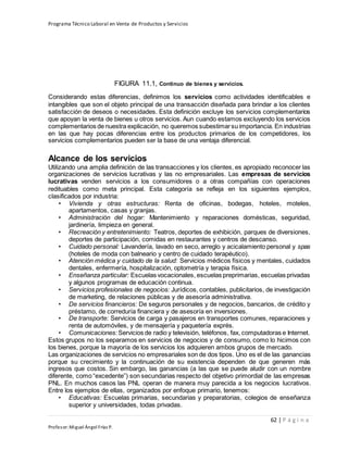 Programa Técnico Laboral en Venta de Productos y Servicios
62 | P á g i n a
Profesor:Miguel Ángel Frías P.
FIGURA 11.1, Continuo de bienes y servicios.
Considerando estas diferencias, definimos los servicios como actividades identificables e
intangibles que son el objeto principal de una transacción diseñada para brindar a los clientes
satisfacción de deseos o necesidades. Esta definición excluye los servicios complementarios
que apoyan la venta de bienes u otros servicios. Aun cuando estamos excluyendo los servicios
complementarios de nuestra explicación, no queremos subestimarsu importancia. En industrias
en las que hay pocas diferencias entre los productos primarios de los competidores, los
servicios complementarios pueden ser la base de una ventaja diferencial.
Alcance de los servicios
Utilizando una amplia definición de las transacciones y los clientes, es apropiado reconocer las
organizaciones de servicios lucrativas y las no empresariales. Las empresas de servicios
lucrativas venden servicios a los consumidores o a otras compañías con operaciones
redituables como meta principal. Esta categoría se refleja en los siguientes ejemplos,
clasificados por industria:
• Vivienda y otras estructuras: Renta de oficinas, bodegas, hoteles, moteles,
apartamentos, casas y granjas.
• Administración del hogar: Mantenimiento y reparaciones domésticas, seguridad,
jardinería, limpieza en general.
• Recreación y entretenimiento: Teatros, deportes de exhibición, parques de diversiones,
deportes de participación, comidas en restaurantes y centros de descanso.
• Cuidado personal: Lavandería, lavado en seco, arreglo y acicalamiento personal y spas
(hoteles de moda con balneario y centro de cuidado terapéutico).
• Atención médica y cuidado de la salud: Servicios médicos físicos y mentales, cuidados
dentales, enfermería, hospitalización, optometría y terapia física.
• Enseñanza particular: Escuelas vocacionales, escuelas preprimarias, escuelas privadas
y algunos programas de educación continua.
• Servicios profesionales de negocios: Jurídicos, contables, publicitarios, de investigación
de marketing, de relaciones públicas y de asesoría administrativa.
• De servicios financieros: De seguros personales y de negocios, bancarios, de crédito y
préstamo, de correduría financiera y de asesoría en inversiones.
• De transporte: Servicios de carga y pasajeros en transportes comunes, reparaciones y
renta de automóviles, y de mensajería y paquetería exprés.
• Comunicaciones:Servicios de radio y televisión, teléfonos, fax, computadoras e Internet.
Estos grupos no los separamos en servicios de negocios y de consumo, como lo hicimos con
los bienes, porque la mayoría de los servicios los adquieren ambos grupos de mercado.
Las organizaciones de servicios no empresariales son de dos tipos. Uno es el de las ganancias
porque su crecimiento y la continuación de su existencia dependen de que generen más
ingresos que costos. Sin embargo, las ganancias (a las que se puede aludir con un nombre
diferente, como “excedente”) son secundarias respecto del objetivo primordial de las empresas
PNL. En muchos casos las PNL operan de manera muy parecida a los negocios lucrativos.
Entre los ejemplos de ellas, organizados por enfoque primario, tenemos:
• Educativas: Escuelas primarias, secundarias y preparatorias, colegios de enseñanza
superior y universidades, todas privadas.
 