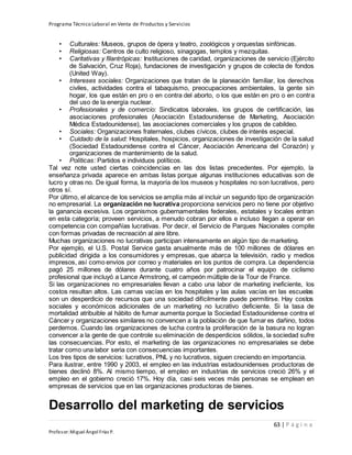 Programa Técnico Laboral en Venta de Productos y Servicios
63 | P á g i n a
Profesor:Miguel Ángel Frías P.
• Culturales: Museos, grupos de ópera y teatro, zoológicos y orquestas sinfónicas.
• Religiosas: Centros de culto religioso, sinagogas, templos y mezquitas.
• Caritativas y filantrópicas: Instituciones de caridad, organizaciones de servicio (Ejército
de Salvación, Cruz Roja), fundaciones de investigación y grupos de colecta de fondos
(United Way).
• Intereses sociales: Organizaciones que tratan de la planeación familiar, los derechos
civiles, actividades contra el tabaquismo, preocupaciones ambientales, la gente sin
hogar, los que están en pro o en contra del aborto, o los que están en pro o en contra
del uso de la energía nuclear.
• Profesionales y de comercio: Sindicatos laborales, los grupos de certificación, las
asociaciones profesionales (Asociación Estadounidense de Marketing, Asociación
Médica Estadounidense), las asociaciones comerciales y los grupos de cabildeo.
• Sociales: Organizaciones fraternales, clubes cívicos, clubes de interés especial.
• Cuidado de la salud: Hospitales, hospicios, organizaciones de investigación de la salud
(Sociedad Estadounidense contra el Cáncer, Asociación Americana del Corazón) y
organizaciones de mantenimiento de la salud.
• Políticas: Partidos e individuos políticos.
Tal vez note usted ciertas coincidencias en las dos listas precedentes. Por ejemplo, la
enseñanza privada aparece en ambas listas porque algunas instituciones educativas son de
lucro y otras no. De igual forma, la mayoría de los museos y hospitales no son lucrativos, pero
otros sí.
Por último, el alcance de los servicios se amplía más al incluir un segundo tipo de organización
no empresarial. La organización no lucrativa proporciona servicios pero no tiene por objetivo
la ganancia excesiva. Los organismos gubernamentales federales, estatales y locales entran
en esta categoría; proveen servicios, a menudo cobran por ellos e incluso llegan a operar en
competencia con compañías lucrativas. Por decir, el Servicio de Parques Nacionales compite
con formas privadas de recreación al aire libre.
Muchas organizaciones no lucrativas participan intensamente en algún tipo de marketing.
Por ejemplo, el U.S. Postal Service gasta anualmente más de 100 millones de dólares en
publicidad dirigida a los consumidores y empresas, que abarca la televisión, radio y medios
impresos, así como envíos por correo y materiales en los puntos de compra. La dependencia
pagó 25 millones de dólares durante cuatro años por patrocinar el equipo de ciclismo
profesional que incluyó a Lance Armstrong, el campeón múltiple de la Tour de France.
Si las organizaciones no empresariales llevan a cabo una labor de marketing ineficiente, los
costos resultan altos. Las camas vacías en los hospitales y las aulas vacías en las escuelas
son un desperdicio de recursos que una sociedad difícilmente puede permitirse. Hay costos
sociales y económicos adicionales de un marketing no lucrativo deficiente. Si la tasa de
mortalidad atribuible al hábito de fumar aumenta porque la Sociedad Estadounidense contra el
Cáncer y organizaciones similares no convencen a la población de que fumar es dañino, todos
perdemos. Cuando las organizaciones de lucha contra la proliferación de la basura no logran
convencer a la gente de que controle su eliminación de desperdicios sólidos, la sociedad sufre
las consecuencias. Por esto, el marketing de las organizaciones no empresariales se debe
tratar como una labor seria con consecuencias importantes.
Los tres tipos de servicios: lucrativos, PNL y no lucrativos, siguen creciendo en importancia.
Para ilustrar, entre 1990 y 2003, el empleo en las industrias estadounidenses productoras de
bienes declinó 8%. Al mismo tiempo, el empleo en industrias de servicios creció 26% y el
empleo en el gobierno creció 17%. Hoy día, casi seis veces más personas se emplean en
empresas de servicios que en las organizaciones productoras de bienes.
Desarrollo del marketing de servicios
 