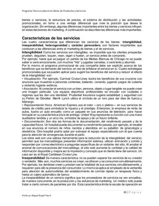 Programa Técnico Laboral en Venta de Productos y Servicios
65 | P á g i n a
Profesor:Miguel Ángel Frías P.
bienes o servicios, la estructura de precios, el sistema de distribución y las actividades
promocionales, en torno a una ventaja diferencial que cree la posición que desea la
organización. Sin embargo, algunas diferencias importantes entre los bienes y servicios influyen
en estas decisiones de marketing. A continuación se describen las diferencias más importantes.
Características de los servicios
Las cuatro características que diferencian los servicios de los bienes: intangibilidad,
inseparabilidad, heterogeneidad y carácter perecedero, son factores importantes que
conducen a las diferencias entre el marketing de bienes y el de servicios.
Intangibilidad Como los servicios son intangibles, es imposible que los clientes prospectos
prueben, degusten, toquen, vean, oigan o huelan, un servicio antes de comprarlo.
Por ejemplo, hasta que se juegue un partido de los Medias Blancas de Chicago no se puede
saber si será emocionante, con muchos “hits” y jugadas cerradas, o será lento y aburrido.
Por lo mismo, el programa promocional de una compañía debe ser explícito acerca de los
beneficios que se derivarán del servicio, en vez de enfatizar el servicio en sí. Cuatro estrategias
promocionales que se pueden aplicar para sugerir los beneficios del servicio y reducir el efecto
de la intangibilidad son:
• Visualización. Por ejemplo, Carnival Cruise Lines ilustra los beneficios de sus cruceros con
anuncios que muestran a personas contentas, bailando, cenando, jugando juegos de cubierta
y visitando lugares exóticos.
• Asociación. Al conectar el servicio con un bien, persona, objeto o lugar tangible se puede crear
una imagen particular. Los equipos deportivos profesionales se vinculan con ciudades o
regiones que les dan una identidad. Prudential Insurance sugiere estabilidad y seguridad con
su Peñón de Gibraltar. Merrill Lynch utiliza el símbolo de un toro para dar idea de fuerza y
liderazgo.
• Representación física. American Express usa el color —oro o platino— en sus servicios de
tarjeta de crédito para simbolizar la riqueza y el prestigio. Enterprise, la empresa de renta de
autos, ilustra un auto envuelto como un paquete en sus anuncios de televisión, para hacer
hincapié en sucaracterísticaúnica de entrega. United Wayrepresenta su función con una mano
auxiliadora tendida y un arco iris, símbolos de apoyo y de un futuro brillante.
• Documentación. Son dos las formas de la documentación, del rendimiento pasado y de la
capacidad futura. Un hospital puede documentar surendimiento pasado, por ejemplo, al resaltar
en sus anuncios el número de niños nacidos y atendidos en su pabellón de ginecología y
obstetricia. Otro hospital podría optar por subrayar el equipo especializado con el que cuenta
para la atención de emergencias durante el parto.
Los sitios web son una valiosa herramienta para la reducción de la intangibilidad del servicio;
permiten que los mercadólogos presenten información extensa, utilizan animación y sonido y
responden por correo electrónico a preguntas específicas de un visitante del sitio. Al ampliar el
arsenal de comunicaciones del mercadólogo, el sitio web aumenta la cantidad y la calidad de
información disponible y mejora así la impresión y concepto que el cliente tiene del servicio. Un
caso así es el Royal Caribbean Cruise Line.
Inseparabilidad De manera característica, no se pueden separar los servicios de su creador
o vendedor. Más aún, muchos servicios se crean, se ofrecen y se consumen simultáneamente.
Por ejemplo, los dentistas crean y prestan casi la totalidad de sus servicios simultáneamente, y
requieren para ello la presencia del consumidor.Lo mismoseaplica al empleado de la ventanilla
para atención de automovilistas del establecimiento de comida rápida un terapeuta físico y
hasta un cajero automático de banco.
La inseparabilidad de un servicio significa que los proveedores de servicios se ven envueltos,
de manera concurrente, en la producción y los esfuerzos de marketing. Un médico sólo puede
tratar a cierto número de pacientes por día. Esta característica limita la escala de operación en
 