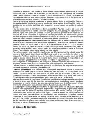 Programa Técnico Laboral en Venta de Productos y Servicios
66 | P á g i n a
Profesor:Miguel Ángel Frías P.
una firma de servicios. Y los clientes a veces reciben y consumen los servicios en el sitio de
producción —en la “fábrica” de la empresa, por así decirlo—. Por consiguiente, las opiniones
de los clientes relativas a un servicio suelen formarse a través de los contactos con el personal
de producción y ventas, y de las impresiones del entorno físico en la “fábrica”. En el caso de la
educación, éstos serían el maestro y el salón de clases.
Desde un punto de vista de marketing, la inseparabilidad limita la distribución. Esto con
frecuencia significa que la venta directa es el único canal posible de distribución, y que los
servicios de un vendedor individual sólo se pueden ofrecer cuando es posible el contacto
directo.
Hay una excepción a la característica de inseparabilidad. Algunos servicios los vende una
persona que representa al creador-vendedor. Un agente de viajes, de seguros o de alquiler, por
ejemplo, representa, promueve y vende servicios que después proveerá la empresa que los
produce. En estas situaciones, la apariencia y el comportamiento del intermediario pueden
influir en la opinión que se forme el cliente sobre el servicio. A causa de esto, los mercadólogos
deben ser particularmente cuidadosos al seleccionar agentes y corredores.
Heterogeneidad Para una empresa de servicios, o incluso para un vendedor individual de los
mismos,es difícil, si no imposible, estandarizar el producto. Cada unidad de servicio es un tanto
diferente de otra del mismo servicio, debido al factor humano en la producción y la entrega.
Pese a sus esfuerzos, Delta Airlines no brinda la misma calidad de servicio en cada vuelo; ni
siquiera a cada pasajero en un mismo vuelo. No todas las presentaciones de la Orquesta
Boston Pops, ni todos los cortes de pelo son de igual calidad.
Para el comprador, esta condición significa que es difícil pronosticar la calidad antes del
consumo. Usted paga determinada cantidad para asistir a un concierto sin saber si los
ejecutantes “están en su día”, o tienen la noche libre. En algunos servicios puede ser difícil
juzgar la calidad incluso después de recibirla, como cuando se entrega el diagnóstico de un
médico o el consejo espiritual de un ministro o sacerdote de alguna religión.
Para compensar la heterogeneidad, las compañías de servicios deben prestar atención a las
etapas de planeación de producto e implantación de sus programas de marketing.
Desde el principio, la administración tiene que hacer todo lo posible por asegurar la uniformidad
de calidad y mantener niveles de control elevados.
Carácter perecedero Los servicios son sumamente perecederos porque la capacidad
existente no se puede guardar o mandar a inventario para uso futuro. Un crucero turístico que
navega con camarotes de lujo desocupados, los asientos vacíos en un servicio religioso y los
pintores de casas desocupados representan una oferta disponible que se pierde para siempre.
El carácter perecedero crea desequilibrios potenciales en la oferta y la demanda.
Más aún, la demanda de muchos servicios fluctúa considerablemente por estación, por día de
la semana, y por hora del día. Las sillas transportadoras de esquiadores pueden quedarse
ociosas todo el verano, mientras que algunas áreas de los campos de golf se quedan sin uso
en invierno. El pasaje en los autobuses urbanos fluctúa mucho durante el día.
El carácter perecedero y la dificultad resultante de equilibrar la oferta con la fluctuante demanda
plantean retos de promoción, planeación de productos, programación y asignación de precios
a los ejecutivos de servicios. Algunas organizaciones han hallado nuevos usos para la
capacidad ociosa durante las temporadas bajas. Durante el verano, los sitios para esquiar
operan sus sillas transportadoras de esquiadores para montañistas y quienes quieren
contemplar el panorama desde las alturas. Se echa mano también de la publicidad y la
asignación de precios creativa para estimular la demanda en los periodos bajos. Los hoteles
Marriott, por ejemplo, ofrecen precios bajos y paquetes familiares en fines de semana cuando
disminuye el número de viajeros de negocios.
El cliente de servicios
 