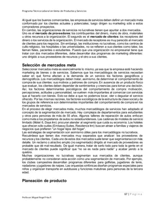 Programa Técnico Laboral en Venta de Productos y Servicios
67 | P á g i n a
Profesor:Miguel Ángel Frías P.
Al igual que los buenos comerciantes,las empresas de servicios deben definir un mercado meta
conformado por los clientes actuales y potenciales; luego dirigen su marketing sólo a estos
compradores prospectos.
En cambio, las organizaciones de servicios no lucrativas tienen que apuntar a dos mercados.
Uno es el mercado de proveedores: los contribuyentes del dinero, mano de obra, materiales
u otros recursos a la organización. El segundo es el mercado de clientes: los receptores del
dinero o los servicios de la organización. El mercado de receptores es muy parecido al mercado
de clientes para los negocios. Sin embargo, las instituciones no lucrativas, como los centros de
culto religioso, los hospitales o las universidades, no se refieren a sus clientes como tales; los
llaman fieles, pacientes o estudiantes. Puesto que una organización no empresarial tiene que
tratar con dos mercados diferentes, debe desarrollar dos programas de marketing diferentes:
uno dirigido a sus proveedores de recursos y el otro a sus clientes.
Selección de mercados meta
Seleccionar mercados meta es esencialmente lo mismo, ya sea que la empresa esté haciendo
marketing de bienes o de servicios. Sabemos que los mercadólogos de servicios necesitan
saber en qué forma afectan a la demanda de un servicio los factores geográficos y
demográficos. Los mercadólogos deben tratar, asimismo, de determinar el comportamiento de
compra de sus clientes: sus motivos y patrones de compra. En ausencia de un producto físico
que evaluar, los clientes deben depender de sentimientos y creencias para tomar una decisión.
Así, los factores determinantes psicológicos del comportamiento de compra: motivación,
percepciones, actitudes y personalidad, se vuelven más importantes al comerciar con servicios
que al hacerlo con bienes. Esto se debe a que no podemos tocar, oler o degustar el servicio
ofrecido. Por las mismas razones, los factores sociológicos de la estructura de clase social y de
los grupos de referencia son determinantes importantes del comportamiento de compra en los
mercados de servicios.
En el proceso de elegir mercados meta, muchos mercadólogos de servicios han adoptado el
concepto de la segmentación de mercado. Hay complejos de departamentos para estudiantes
y otros para personas de más de 55 años. Algunos talleres de reparación de autos enfocan
comometa a los propietarios de autos no estadounidenses. Las cadenas de moteles de servicio
limitado (Motel 6, Days Inn) procuran atender al segmento que cuida su economía. Los hoteles
que ofrecen sólo suites (Embassy Suites, Residence Inn) buscan atraer a familias y viajeros de
negocios que prefieren “un hogar lejos del hogar”.
Las estrategias de segmentación son asimismo útiles para los mercadólogos no lucrativos.
Recuérdese que tienen dos mercados muy separados que analizar: los proveedores de
recursos y los clientes. Cada uno de estos dos mercados suele tener que segmentarsecon más
detalle. Un reclamo o atractivo amplio (no segmentado) dirigido al mercado de proveedores es
probable que dé mal resultado. De igual manera, tratar de serlo todo para toda la gente en el
mercado de clientes puede significar que “no se es nada para nadie” y acabar yendo a la
quiebra.
Muchas organizaciones no lucrativas segmentan sus mercados de clientes, aunque
probablemente no consideran esta acción como una segmentación de mercado. Por ejemplo,
los clubes campestres desarrollan programas diferentes para golfistas, jugadores de tenis,
nadadores y jugadores de naipes. Las orquestas sinfónicas diseñan programas especiales para
niños y organizan transporte en autobuses y funciones matutinas para personas de la tercera
edad.
Planeación de producto
 