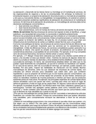 Programa Técnico Laboral en Venta de Productos y Servicios
68 | P á g i n a
Profesor:Miguel Ángel Frías P.
La planeación y desarrollo de los bienes tienen su homólogo en el marketing de servicios, de
las organizaciones de negocios y de las no empresariales. Sin embargo, la institución no
empresarial requiere un programa de planeación de producto para su mercado de proveedores
y otro para su mercadode clientes. La intangibilidad, la inseparabilidad y el carácter en extremo
perecedero presentan problemas significativos de planeación de productos en el marketing de
servicios. En términos de la planeación de productos, un mercadólogo de servicios debe tomar
decisiones estratégicas concernientes a:
• Qué servicios va a ofrecer.
• Qué mezcla de productos va a adoptar.
• Qué características, como el manejo de marca y el servicio de soporte, ha de proveer.
Oferta de servicios Muchas empresas de servicio han logrado el éxito al identificar, y luego
satisfacer, una necesidad del consumidor no reconocida ni satisfecha anteriormente.
Piense en los productores de teléfonos celulares que han entrado en un mercado en expansión
para el acceso inmediato a las comunicaciones. Estas compañías proveen un servicio familiar,
pero superan la limitación del teléfono de base fija. En el proceso tuvieron que crear una
infraestructura de transferencia de señal y un teléfono celular fácil de usar y muy portátil.
Como los mercadólogos de bienes, las empresas de servicio buscan formas de diferenciar sus
ofertas. Esto es en particular importante para los servicios por la característica de la
intangibilidad. A falta de diferencias físicas, los servicios competidores pueden parecerle muy
semejantes al cliente. Una opción es ampliar el producto, de preferencia con la adición de
características atractivas y susceptibles de ser promovidas. Por ejemplo, en el muy competido
ramo de servicios financieros, los bancos intentan atraer a nuevos clientes.
Por ejemplo, J. P. Morgan Chase tiene edecanes que reciben a los clientes cuando entran al
banco y los escoltan al área que desean visitar, mientras los bancos de algunas áreas han
abierto sucursales en tiendas de abarrotes y otros establecimientos detallistas. Otros abren sus
sucursales los domingos. En teoría, las características añadidas deben ser tales que no las
puedan copiar fácilmente los competidores, ya que de lo contrario se neutralizan con rapidez.
En el caso de los bancos, abrir las sucursales en domingo, por ejemplo, puede copiarse con
facilidad. Por otra parte, mejorar las habilidades de interacción con los clientes Muchos
mercadólogos de alimentos, entre los que destacan las empresas de comida rápida, son
criticados por ofrecer artículos poco saludables que saben bien, pero que contienen
ingredientes o que se preparan de tal forma que no son buenos para los consumidores. Las
respuestas de la industria de la comida rápida han provenido de dos frentes: esfuerzos por
reducir la naturaleza insalubre de muchos productos e intentos por hacer que los productos
existentes parezcan más sanos. Por ejemplo, los principales expendios de comida rápida ahora
ofrecen ensaladas como una opción del menú, comidas para niños con leche en lugar de
refrescos gaseosos y frutas en lugar de las papas fritas. En algunos casos esto es engañoso.
Por ejemplo, la ensalada de pollo BLT de Wendy’s tiene más sodio, colesterol y grasas que su
hamburguesa. También han agregado ciertas palabras clave como “rostizado lento”, “con
especias” y “recién cortados” para describir artículos que hacen que los consumidores crean
que el alimento es más saludable aun cuando no sea así.
¿Por qué los mercadólogos de comida rápida no se han concretado a reemplazar los artículos
insalubres con comida más nutritiva? Porque los consumidores dicen que quieren alimentos
más saludables, pero constantemente rechazan las alternativas a favor de los artículos
insalubres.
¿Debería el mercadólogo proporcionar a los consumidores lo que ellos dicen que quieren, o lo
que eligen con su dinero? Por otra parte, ¿es responsable que los consumidores exijan
alimentos saludables pero luego los rechacen a favor de artículos insalubres cuando compran?
de los empleados bancarios probablemente generaría una diferencia más duradera. La lección
aquí es que las características del servicio se deben agregar con cautela.
 