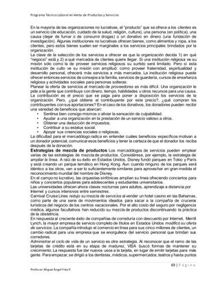 Programa Técnico Laboral en Venta de Productos y Servicios
69 | P á g i n a
Profesor:Miguel Ángel Frías P.
En la mayoría de las organizaciones no lucrativas, el “producto” que se ofrece a los clientes es
un servicio (de educación, cuidado de la salud, religión, cultura), una persona (en política), una
causa (dejar de fumar o de consumir drogas) o un donativo en dinero (una fundación de
investigación). Algunas instituciones no lucrativas ofrecen bienes, como alimentos y ropa, a los
clientes, pero estos bienes suelen ser marginales a los servicios principales brindados por la
organización.
La clave de la selección de los servicios a ofrecer es que la organización decida 1) en qué
“negocio” está y 2) a qué mercados de clientes quiere llegar. Si una institución religiosa ve su
misión sólo como la de proveer servicios religiosos su surtido será limitado. Pero si esta
institución de culto ve su misión con amplitud: como proveer fraternidad, espiritualidad y
desarrollo personal, ofrecerá más servicios a más mercados. La institución religiosa puede
ofrecer entonces servicios de consejos a la familia, servicios de guardería, cursos de enseñanza
religiosa y actividades sociales para personas solteras.
Planear la oferta de servicios al mercado de proveedores es más difícil. Una organización le
pide a la gente que contribuya con dinero, tiempo, habilidades u otros recursos para una causa.
La contribución es el precio que se paga para poner a disposición los servicios de la
organización. Pero, ¿qué obtiene el contribuyente por este precio?, ¿qué compran los
contribuyentes consus aportaciones? En el caso de los donativos, los donadores pueden recibir
una variedad de beneficios que abarcan:
• Sentirse bien consigo mismos o aliviar la sensación de culpabilidad.
• Ayudar a una organización en la prestación de un servicio valioso a otros.
• Obtener una deducción de impuestos.
• Contribuir a su estatus social.
• Apoyar sus creencias sociales o religiosas.
La dificultad para el mercadólogo radica en entender cuáles beneficios específicos motivan a
un donador potencial, comunicaresos beneficios y tener la certeza de que el donador los reciba
después de la donación.
Estrategias de mezcla de productos Los mercadólogos de servicios pueden emplear
varias de las estrategias de mezcla de productos. Considérese, por ejemplo, la estrategia de
ampliar la línea. A raíz de su éxito en Estados Unidos, Disney fundó parques en Tokio y París
y está creando un parque temático en Hong Kong. Aun cuando ninguno de los parques será
idéntico a los otros, van a ser lo suficientemente similares para aprovechar en gran medida el
reconocimiento mundial del nombre de Disney.
En el campo no lucrativo, las orquestas sinfónicas amplían su línea ofreciendo conciertos para
niños y conciertos populares para adolescentes y estudiantes universitarios.
Las universidades ofrecen ahora clases nocturnas para adultos, aprendizaje a distancia por
Internet y cursos intensivos entre semestres.
Carnival Cruise Lines redujo su mezcla de servicios al vender un hotel casino en las Bahamas,
como parte de una serie de movimientos ideados para sacar a la compañía de cruceros
turísticos del negocio de los centros vacacionales. Por el alto costo del seguro por negligencia
médica, algunos facultativos han reducido su mezcla de productos discontinuando la práctica
de la obstetricia.
En respuesta al creciente éxito de compañías de correduría con descuento por Internet, Merrill
Lynch, la mayor empresa de servicio completo de títulos en Estados Unidos modificó su oferta
de servicios. La compañía introdujo el comercio en línea para sus cinco millones de clientes, un
cambio radical para una empresa que se enorgullece del servicio personal que brindan sus
corredores.
Administrar el ciclo de vida de un servicio es otra estrategia. Al reconocer que el ramo de las
tarjetas de crédito está en su etapa de madurez, VISA buscó formas de mantener su
crecimiento. La respuesta fue dar nuevos usos a la tarjeta, en lugar de emitir tarjetas para más
gente. Para empezar,se dirigió a los dentistas, médicos,supermercados,teatros y hasta puntos
 