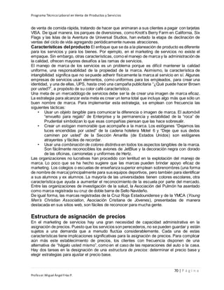Programa Técnico Laboral en Venta de Productos y Servicios
70 | P á g i n a
Profesor:Miguel Ángel Frías P.
de venta de comida rápida, tratando de hacer que animaran a sus clientes a pagar con tarjetas
VISA. De igual manera, los parques de diversiones, como Knott’s Berry Farm en California, Six
Flags y las Islas de la Aventura de Universal Studios, han evitado la etapa de declinación de
ventas del ciclo de vida agregando periódicamente nuevas atracciones.
Características del producto El enfoque que se da a la planeación de producto es diferente
para los servicios y para los bienes. Por ejemplo, en el marketing de servicios no existe el
empaque. Sin embargo, otras características, como el manejo de marca y la administración de
la calidad, ofrecen mayores desafíos a las ramas de servicios.
El manejo de marca de los servicios es un problema porque es difícil mantener la calidad
uniforme, una responsabilidad de la propiedad de la marca. Asimismo, la característica de
intangibilidad significa que no se puede adherir físicamente la marca al servicio en sí. Algunas
empresas de servicios usan elementos, como uniformes para los empleados, para crear una
identidad, y una de ellas, UPS, hasta creó una campaña publicitaria “¿Qué puede hacer Brown
por usted?”, a propósito de su color café característico.
Una meta de un mercadólogo de servicios debe ser la de crear una imagen de marca eficaz.
La estrategia para alcanzar esta meta es crear un tema total que incluya algo más que sólo un
buen nombre de marca. Para implementar esta estrategia, se emplean con frecuencia las
siguientes tácticas:
• Usar un objeto tangible para comunicar la diferencia o imagen de marca. El automóvil
“envuelto para regalo” de Enterprise y la permanencia y estabilidad de la “roca” de
Prudential simbolizan lo que esas compañías piensan que las hace sobresalir.
• Crear un eslogan memorable que acompañe a la marca. Los eslóganes “Dejamos las
luces encendidas por usted” de la cadena hotelera Motel 6 y “Deje que sus dedos
caminen por usted” de la Sección Amarilla (de Estados Unidos) son eslóganes
atrayentes y fáciles de recordar.
• Usar una combinación de colores distintiva en todos los aspectos tangibles de la marca.
Son fácilmente reconocibles los aviones de JetBlue y la decoración negra con dorado
de las oficinas, camionetas y uniformes de Hertz.
Las organizaciones no lucrativas han procedido con lentitud en la explotación del manejo de
marca. Lo poco que se ha hecho sugiere que las marcas pueden brindar apoyo eficaz de
marketing. Los colegios o escuelas de enseñanza superior emplean sobrenombres (una forma
de nombre de marca)principalmente para sus equipos deportivos, pero también para identificar
a sus alumnos y ex alumnos. La mayoría de las universidades tienen colores escolares, otra
característica que ayuda a aumentar el reconocimiento de la escuela por parte del mercado.
Entre las organizaciones de investigación de la salud, la Asociación del Pulmón ha asentado
como marca registrada su cruz de doble barra de Sello Navideño.
De igual forma, las marcas registradas de la Cruz Roja Estadounidense y de la YMCA (Young
Men’s Christian Association, Asociación Cristiana de Jóvenes), presentadas de manera
destacada en sus sitios web, son fáciles de reconocer para mucha gente.
Estructura de asignación de precios
En el marketing de servicios hay una gran necesidad de capacidad administrativa en la
asignación de precios. Puesto que los servicios son perecederos, no se pueden guardar y están
sujetos a una demanda que a menudo fluctúa considerablemente. Cada una de estas
características tiene implicaciones significativas para la asignación de precios. Para complicar
aún más este establecimiento de precios, los clientes con frecuencia disponen de una
alternativa de “hágalo usted mismo”, como en el caso de las reparaciones del auto o la casa.
Hay dos tareas en la designación de una estructura de precios: determinar el precio base y
elegir estrategias para ajustar el precio base.
 