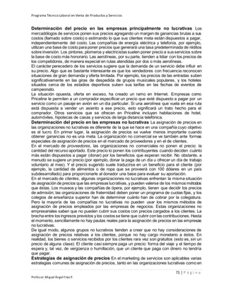 Programa Técnico Laboral en Venta de Productos y Servicios
71 | P á g i n a
Profesor:Miguel Ángel Frías P.
Determinación del precio en las empresas principalmente no lucrativas Los
mercadólogos de servicios ponen sus precios agregando un margen de ganancias brutas a sus
costos (llamado sobre costo) o estimando lo que sus clientes meta están dispuestos a pagar,
independientemente del costo. Las compañías de energía eléctrica y telefonía, por ejemplo,
utilizan una base de costo para poner precios que generará una tasa predeterminada de réditos
sobre inversión. Los pintores, plomeros y electricistas suelen poner precio a sus servicios sobre
la base de costo más honorario. Las aerolíneas, por su parte, tienden a lidiar con los precios de
los competidores, de manera especial en rutas atendidas por dos o más aerolíneas.
El carácter perecedero de los servicios sugiere que la demanda de un servicio debe influir en
su precio. Algo que es bastante interesante es que los vendedores con frecuencia reconocen
situaciones de gran demanda y oferta limitada. Por ejemplo, los precios de las entradas suben
significativamente en las giras de despedida de grupos musicales populares, y los hoteles
situados cerca de los estadios deportivos suben sus tarifas en las fechas de eventos de
campeonato.
La situación opuesta, oferta en exceso, ha creado un ramo en Internet. Empresas como
Priceline le permiten a un comprador especificar un precio que esté dispuesto a pagar por un
servicio como un pasaje en avión en un día particular. Si una aerolínea que vuela en esa ruta
está dispuesta a vender un asiento a ese precio, esto significará un trato hecho para el
comprador. Otros servicios que se ofrecen en Priceline incluyen habitaciones de hotel,
automóviles, hipotecas de casas y servicios de larga distancia telefónica.
Determinación del precio en las empresas no lucrativas La asignación de precios en
las organizaciones no lucrativas es diferente de la que se hace en una compañía cuyo objetivo
es el lucro. En primer lugar, la asignación de precios se vuelve menos importante cuando
obtener ganancias no es una meta. La organización no comercial se ve también ante formas
especiales de asignación de precios en el mercado de proveedores y en el de clientes.
En el mercado de proveedores, las organizaciones no comerciales no ponen el precio: la
cantidad del recurso aportado. Este precio lo ponen los contribuyentes cuando deciden cuánto
más están dispuestos a pagar (donar) por los beneficios que esperan recibir. No obstante, a
menudo se sugiere un precio (por ejemplo, donar la paga de un día u ofrecer un día de trabajo
voluntario al mes). Y el precio sugerido suele traducirse en un beneficio para el cliente (por
ejemplo, la cantidad de alimentos o de ropa que se proveerá con 100 dólares en un país
subdesarrollado) para proporcionarle al donador una base para evaluar su aportación.
En el mercado de clientes, algunas organizaciones no lucrativas enfrentan la misma situación
de asignación de precios que las empresas lucrativas, y pueden valerse de los mismos métodos
que éstas. Los museos y las compañías de ópera, por ejemplo, tienen que decidir los precios
de admisión; las organizaciones de fraternidad deben poner un programa de cuotas fijas, y los
colegios de enseñanza superior han de determinar cuánto han de cobrar por la colegiatura.
Pero la mayoría de las compañías no lucrativas no pueden usar los mismos métodos de
asignación de precios empleados por las empresas de negocios. Estas organizaciones no
empresariales saben que no pueden cubrir sus costos con precios cargados a los clientes. La
brecha entre los ingresos previstos y los costos se tiene que cubrir con las contribuciones. Hasta
el momento, sencillamente no hay pautas reales para la asignación de precios en las empresas
no lucrativas.
De igual modo, algunos grupos no lucrativos tienden a creer que no hay consideraciones de
asignación de precios relativas a los clientes, porque no hay cargo monetario a éstos. En
realidad, los bienes o servicios recibidos por los clientes rara vez son gratuitos (esto es, sin un
precio de alguna clase). El cliente casi siempre paga un precio: forma del viaje y el tiempo de
espera y, tal vez, de vergüenza o humillación, que un cliente que paga con dinero no tendría
que pagar.
Estrategias de asignación de precios En el marketing de servicios son aplicables varias
estrategias comunes de asignación de precios, tanto en las organizaciones lucrativas como en
 
