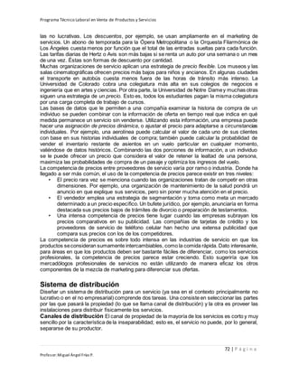 Programa Técnico Laboral en Venta de Productos y Servicios
72 | P á g i n a
Profesor:Miguel Ángel Frías P.
las no lucrativas. Los descuentos, por ejemplo, se usan ampliamente en el marketing de
servicios. Un abono de temporada para la Ópera Metropolitana o la Orquesta Filarmónica de
Los Ángeles cuesta menos por función que el total de las entradas sueltas para cada función.
Las tarifas diarias de Hertz o Avis son más bajas si se renta un auto por una semana o un mes
de una vez. Éstas son formas de descuento por cantidad.
Muchas organizaciones de servicio aplican una estrategia de precio flexible. Los museos y las
salas cinematográficas ofrecen precios más bajos para niños y ancianos. En algunas ciudades
el transporte en autobús cuesta menos fuera de las horas de tránsito más intenso. La
Universidad de Colorado cobra una colegiatura más alta en sus colegios de negocios e
ingeniería que en artes y ciencias. Por otra parte, la Universidad de Notre Damey muchas otras
siguen una estrategia de un precio. Esto es, todos los estudiantes pagan la misma colegiatura
por una carga completa de trabajo de cursos.
Las bases de datos que le permiten a una compañía examinar la historia de compra de un
individuo se pueden combinar con la información de oferta en tiempo real que indica en qué
medida permanece un servicio sin venderse. Utilizando esta información, una empresa puede
hacer una asignación de precios dinámica, o ajustar el precio para adaptarse a circunstancias
individuales. Por ejemplo, una aerolínea puede calcular el valor de cada uno de sus clientes
con base en sus historias individuales de compra; también puede calcular la probabilidad de
vender el inventario restante de asientos en un vuelo particular en cualquier momento,
valiéndose de datos históricos. Combinando las dos porciones de información, a un individuo
se le puede ofrecer un precio que considera el valor de retener la lealtad de una persona,
maximiza las probabilidades de compra de un pasaje y optimiza los ingresos del vuelo.
La competencia de precios entre proveedores de servicio varía por ramo o industria. Donde ha
llegado a ser más común, el uso de la competencia de precios parece existir en tres niveles:
• El precio rara vez se menciona cuando las organizaciones tratan de competir en otras
dimensiones. Por ejemplo, una organización de mantenimiento de la salud pondrá un
anuncio en que explique sus servicios, pero sin poner mucha atención en el precio.
• El vendedor emplea una estrategia de segmentación y toma como meta un mercado
determinado a un precio específico. Un bufete jurídico, por ejemplo, anunciaría en forma
destacada sus precios bajos de trámites de divorcio o preparación de testamentos.
• Una intensa competencia de precios tiene lugar cuando las empresas subrayan los
precios comparativos en su publicidad. Las compañías de tarjetas de crédito y los
proveedores de servicio de teléfono celular han hecho una extensa publicidad que
compara sus precios con los de los competidores.
La competencia de precios es sobre todo intensa en las industrias de servicio en que los
productos seconsideran sumamente intercambiables, como la comida rápida. Dato interesante,
para áreas en que los productos deben ser bastante fáciles de diferenciar, como los servicios
profesionales, la competencia de precios parece estar creciendo. Esto sugeriría que los
mercadólogos profesionales de servicios no están utilizando de manera eficaz los otros
componentes de la mezcla de marketing para diferenciar sus ofertas.
Sistema de distribución
Diseñar un sistema de distribución para un servicio (ya sea en el contexto principalmente no
lucrativo o en el no empresarial) comprende dos tareas. Una consiste en seleccionar las partes
por las que pasará la propiedad (lo que se llama canal de distribución) y la otra es proveer las
instalaciones para distribuir físicamente los servicios.
Canales de distribución El canal de propiedad de la mayoría de los servicios es corto y muy
sencillo por la característica de la inseparabilidad; esto es, el servicio no puede, por lo general,
separarse de su productor.
 