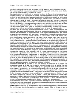 Programa Técnico Laboral en Venta de Productos y Servicios
74 | P á g i n a
Profesor:Miguel Ángel Frías P.
hacer una transacción se requiere el contacto cara a cara entre el comprador y el vendedor.
Por eso es importante que un empleado de servicio esté capacitado en relaciones conel cliente,
así como que pueda generar un servicio de calidad.
Las organizaciones principalmente no lucrativas emplean con frecuencia la venta personal al
solicitar donativos. Los recolectores de fondos (vendedores) se encargan de abordar a los
grandes donadores potenciales. Muchas organizaciones no lucrativas se valen de personal de
ventas para tener acceso a sus clientes. Por ejemplo, todas las ramas de la milicia se valen de
reclutadores. A lo largo de siglos, los misioneros religiosos reclutaron a sus nuevos miembros
por contacto personal. Las universidades envían a funcionarios de admisiones, alumnos y ex
alumnos a hablar con los estudiantes de preparatoria, sus padres y sus orientadores. A estos
representantes quizá no se les llame vendedores, pero eso es exactamente lo que son.
Se den cuenta de ello o no, todos los empleados de un proveedor de servicio que tienen
contacto con un cliente son, de hecho, parte de la fuerza de ventas de la organización.
Los sitios web de casi cada empresa importante de Estados Unidos incluyen páginas que
describen alguna actividad filantrópica. Una de las formas más comunes es el marketing de
causas, una alianza entre un negocio lucrativo y una organización no lucrativa que genera
propaganda y buena voluntad para la empresa y recursos para la causa. Uno de los esfuerzos
de marketing de causas más exitosos enlaza a las empresas con el cáncer de mama. Avon,
Ford, Estee Lauder, Revlon, Lee Jeans, Polo Ralph Lauren, Yoplait, Saks, BMW, American
Express, Kitchen Aid, J. C. Penney, Loew’s (cines), American Airlines, Eureka (aspiradoras),
Wilson Sporting Goods y Dryers (helados), son sólo algunas de las empresas que han estado,
o están, enlazadas proporcionando apoyo a esta causa.Las actividades van desde el patrocinio
de eventos (las caminatas de Avon) hasta enlazar ventas de un producto con donaciones (las
tapas de yogurt Yoplait). Los críticos sostienen que los objetivos de marketing de las empresas
participantes desempeñan un papel muy importante en la forma en que se presenta la causa y
se recaban los fondos. Por ejemplo, se ha sugerido que la complejidad de la causase simplifica
demasiado en la mente del público porque las empresas afiliadas no quieren ensombrecer su
mensaje de marketing. Otros sostienen que se ignoran causas igualmente importantes
conforme las organizaciones se concentran en unas pocas con un atractivo emocional más
grande para sus clientes meta. Por otra parte, los defensores sugieren que sin importar a dónde
vayan los fondos recolectados, es dinero que no sería donado sin las conexiones corporativas.
Además de la fuerza de ventas regular, el personal de contacto con el cliente podría abarcar a
las empleadas de mostrador de aerolíneas, las recepcionistas de los bufetes de abogados, el
personal de entrega de paquetería, los cajeros de los bancos, los recolectores de boletos de
admisión y los acomodadores en estadios de béisbol o en teatros.
El término encuentro de servicio se usa para describir la interacción de un cliente con
cualquier empleado de servicio, o con cualquier elemento tangible, como el entorno físico de
un servicio (banco, teatro, consultorio médico). Una gran parte de la evaluación de una
organización y su servicio por un cliente se basa en los encuentros de servicio. Resultado de
esto es que la administración debe preparar su entorno físico y su personal de contacto.
El enfoque de esta preparación recibe a menudo el nombre de marketing interno, para resaltar
la idea de que una organización de servicios debe ver a sus empleados como clientes a los que
les vende empleos de contacto con el cliente. Cuando una organización adopta esta
perspectiva, hará una gran labor de selección de personas adecuadas para esos puestos, las
capacitará y hará interesantes y satisfactorios esos empleos. El efecto neto se vierte en
encuentros de servicio que satisfacen a los clientes y en éxito para la organización.
Desafortunadamente muchas organizaciones de servicio no piensan en estos términos y, en
consecuencia, no han desarrollado la orientación necesaria para lograr que sus empleados de
contacto con el cliente sean sobresalientes.
Publicidad Durante años, la publicidad se ha utilizado extensamente en muchos campos de
los servicios, por ejemplo transportes, recreación y seguros. Hubo un tiempo en que la
 