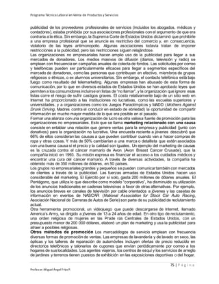 Programa Técnico Laboral en Venta de Productos y Servicios
75 | P á g i n a
Profesor:Miguel Ángel Frías P.
publicidad de los proveedores profesionales de servicios (incluidos los abogados, médicos y
contadores), estaba prohibida por sus asociaciones profesionales con el argumento de que era
contraria a la ética. Sin embargo, la Suprema Corte de Estados Unidos dictaminó que prohibirle
a una empresa profesional que se anuncie es restrictivo del comercio y, en consecuencia,
violatorio de las leyes antimonopolio. Algunas asociaciones todavía tratan de imponer
restricciones a la publicidad, pero las restricciones siguen relajándose.
Las organizaciones no empresariales hacen amplio uso de la publicidad para llegar a sus
mercados de donadores. Los medios masivos de difusión (diarios, televisión y radio) se
emplean con frecuencia en campañas anuales de colecta de fondos. Las solicitudes por correo
y telefónicas pueden ser particularmente eficaces para llegar a segmentos específicos del
mercado de donadores, como las personas que contribuyen en efectivo, miembros de grupos
religiosos o étnicos, o ex alumnos universitarios. Sin embargo, el contacto telefónico está bajo
fuego como resultado del telemarketing. Algunas empresas han abusado de esta forma de
comunicación, por lo que en diversos estados de Estados Unidos se han aprobado leyes que
permiten a los consumidores incluirse en listas de “no llamar”, y la organización que ignore esas
listas corre el riesgo de sufrir castigos graves. El costo relativamente bajo de un sitio web en
Internet ha proporcionado a las instituciones no lucrativas, como las escuelas superiores y
universidades, y a organizaciones como los Juegos Paraolímpicos y MADD (Mothers Against
Drunk Driving, Madres contra el conducir en estado de ebriedad) la oportunidad de compartir
información en mucho mayor medida de lo que era posible en el pasado.
Formar una alianza con una organización de lucro es otra valiosa fuente de promoción para las
organizaciones no empresariales. Esto que se llama marketing relacionado con una causa
consiste en entablar una relación que genere ventas para la empresa y publicidad (junto con
donativos) para la organización no lucrativa. Una encuesta reciente a jóvenes descubrió que
66% de ellos consideran las causas a que pueden contribuir cuando van a hacer compras de
ropa y otras cosas. Y más de 50% cambiarían a una marca o detallista que estén asociados
con una buena causa si el precio y la calidad son iguales. Un ejemplo del marketing de causas
es la cruzada contra el cáncer mamario de Avon (Avon Breast Cancer Crusade), que la
compañía inició en 1993. Su misión expresa es financiar el acceso a los cuidados médicos y
encontrar una cura del cáncer mamario. A través de diversas actividades, la compañía ha
obtenido más de 350 millones de dólares, en 50 países.
Los grupos no empresariales grandes y pequeños se pueden comunicartambién con mercados
de clientes a través de la publicidad. Las fuerzas armadas de Estados Unidos hacen uso
considerable del marketing. El Ejército por sí solo, gasta 200 millones de dólares anuales. El
Pentágono, que utiliza lo que describe como modelo “corporativo”, ha disminuido su utilización
de los anuncios tradicionales en cadenas televisivas a favor de otras alternativas. Por ejemplo,
los anuncios breves en canales de televisión por cable orientados a jóvenes y las casetas de
información en eventos de NASCAR (National Association for Stock Car Auto Racing,
Asociación Nacional de Carreras de Autos de Serie) son parte de su publicidad de reclutamiento
actual.
Otra herramienta promocional, un videojuego que puede descargarse de Internet, llamado
America’s Army, va dirigido a jóvenes de 13 a 24 años de edad. En otro tipo de reclutamiento,
una orden religiosa de mujeres en las Prade ras Centrales de Estados Unidos, con un
presupuesto menor de 200 000 dólares, elaboró un plan de marketing y usa la publicidad para
atraer a posibles religiosas.
Otros métodos de promoción Los mercadólogos de servicio emplean con frecuencia
diversas formas de promoción de ventas. Las empresas de lavandería y de lavado en seco, las
ópticas y los talleres de reparación de automóviles incluyen ofertas de precio reducido en
directorios telefónicos y talonarios de cupones que envían periódicamente por correo a los
hogares de sus localidades. Los agentes viajeros, los centros de esquí y los servicios de arreglo
de jardines y terrenos tienen puestos de exhibición en las exposiciones deportivas o del hogar.
 