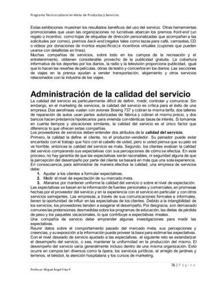 Programa Técnico Laboral en Venta de Productos y Servicios
76 | P á g i n a
Profesor:Miguel Ángel Frías P.
Estas exhibiciones muestran los resultados benéficos del uso del servicio. Otras herramientas
promocionales que usan las organizaciones no lucrativas abarcan los premios front-end (un
regalo o incentivo, como hojas de etiquetas de dirección personalizadas que acompañan a las
solicitudes por correo), premios back-end (regalos tales como tazas para café, camisetas, CD
o videos por donaciones de montos específicos) e incentivos virtuales (cupones que pueden
usarse con detallistas en línea).
Muchas compañías de servicios, sobre todo en los campos de la recreación y el
entretenimiento, obtienen considerable provecho de la publicidad gratuita. La cobertura
informativa de los deportes por los diarios, la radio y la televisión proporciona publicidad, igual
que lo hacen las reseñas de películas, obras de teatro y conciertos en los diarios. Las secciones
de viajes en la prensa ayudan a vender transportación, alojamiento y otros servicios
relacionados con la industria de los viajes.
Administración de la calidad del servicio
La calidad del servicio es particularmente difícil de definir, medir, controlar y comunicar. Sin
embargo, en el marketing de servicios, la calidad del servicio es crítica para el éxito de una
empresa. Dos aerolíneas vuelan con aviones Boeing 737 y cobran la misma tarifa; dos talleres
de reparación de autos usan partes autorizadas de fábrica y cobran el mismo precio, y dos
bancos hacen préstamos hipotecarios para vivienda con idénticas tasas de interés. Si tomamos
en cuenta tiempos y ubicaciones similares, la calidad del servicio es el único factor que
diferencia lo que ofrecen estas compañías.
Los proveedores de servicios deben entender dos atributos de la calidad del servicio.
Primero, la calidad la define el cliente, no el productor-vendedor. Su peinador puede estar
encantado con el trabajo que hizo con el cabello de usted, pero si usted piensa que su pelo se
ve horrible, entonces la calidad del servicio es mala. Segundo, los clientes evalúan la calidad
del servicio comparando sus expectativas con sus percepciones de cómo se efectúa. En este
proceso, no hay garantía de que las expectativas serán razonables, ni seguridad alguna de que
la percepción del desempeño por parte del cliente se basará en más que una sola experiencia.
En consecuencia, para administrar de manera efectiva la calidad, una empresa de servicios
debe:
1. Ayudar a los clientes a formular expectativas.
2. Medir el nivel de expectación de su mercado meta.
3. Afanarse por mantener uniforme la calidad del servicio o sobre el nivel de expectación.
Las expectativas se basan en la información de fuentes personales y comerciales,en promesas
hechas por el proveedor del servicio y en la experiencia con el servicio en particular y con otros
servicios semejantes. Las empresas, a través de sus comunicaciones formales e informales,
tienen la oportunidad de influir en las expectativas de los clientes. Debido a la intangibilidad de
los servicios, los proveedores tienden a exagerar el desempeño. Por desgracia, son demasiado
comunes las pretensiones desmedidas sobre los programas de educación, las dietas de pérdida
de peso y los paquetes vacacionales, lo que contribuye a expectativas irreales.
Una compañía de servicio debe emprender algunas investigaciones para medir las
expectativas.
Reunir datos sobre el comportamiento pasado del mercado meta, sus percepciones y
creencias,y suexposición a la información puede proveer la base para estimarlas expectativas.
Con el nivel deseado de servicio ajustado a las expectativas, el siguiente reto es estandarizar
el desempeño del servicio, o sea, mantener la uniformidad en la producción del mismo. El
desempeño del servicio varía generalmente incluso dentro de una misma organización. Esto
ocurre en campos tan diversos como la ópera, los servicios jurídicos, el arreglo de jardines y
terrenos, el béisbol, la atención hospitalaria y los cursos de marketing.
 