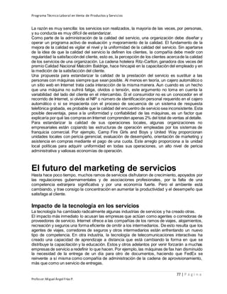 Programa Técnico Laboral en Venta de Productos y Servicios
77 | P á g i n a
Profesor:Miguel Ángel Frías P.
La razón es muy sencilla: los servicios son realizados, la mayoría de las veces, por personas,
y su conducta es muy difícil de estandarizar.
Como parte de la administración de la calidad del servicio, una organización debe diseñar y
operar un programa activo de evaluación y mejoramiento de la calidad. El fundamento de la
mejora de la calidad es vigilar el nivel y la uniformidad de la calidad del servicio. Sin apartarse
de la idea de que la calidad del servicio la definen los clientes, la compañía debe medir con
regularidad la satisfaccióndel cliente, esto es, la percepción de los clientes acercade la calidad
de los servicios de una organización. La cadena hotelera Ritz-Carlton, ganadora dos veces del
premio Calidad Nacional Malcolm Baldrige, hace hincapié en la capacitación del empleado y en
la medición de la satisfacción del cliente.
Una propuesta para estandarizar la calidad de la prestación del servicio es sustituir a las
personas con máquinas siempre que sean posible. Al menos en teoría, un cajero automático o
un sitio web en Internet trata cada interacción de la misma manera. Aun cuando es un hecho
que una máquina no sufrirá fatiga, olvidos o tensión, este argumento no toma en cuenta la
variabilidad del lado del cliente en el intercambio. Si el consumidor no es un conocedor en el
recorrido de Internet, si olvida el NIP o número de identificación personal requerido en el cajero
automático o si se impacienta con el proceso de secuencia de un sistema de respuesta
telefónica grabada, es probable que la calidad del encuentro de servicio sea inconsistente. Esta
posible desventaja, pese a la uniformidad y confiabilidad de las máquinas, es un factor que
explicaría por qué las compras en Internet comprenden apenas 2% del total de ventas al detalle.
Para estandarizar la calidad de sus operaciones locales, algunas organizaciones no
empresariales están copiando las estructuras de operación empleadas por los sistemas de
franquicia comercial. Por ejemplo, Camp Fire Girls and Boys y United Way proporcionan
unidades locales con pericia gerencial, evaluación de desempeño, orientación de marketing y
asistencia en compras mediante el pago de una cuota. Este arreglo proporciona a la unidad
local políticas para adquirir uniformidad en todas sus operaciones, un alto nivel de pericia
administrativa y valiosas economías de operación.
El futuro del marketing de servicios
Hasta hace poco tiempo, muchos ramos de servicios disfrutaron de crecimiento, apoyados por
las regulaciones gubernamentales y de asociaciones profesionales, por la falta de una
competencia extranjera significativa y por una economía fuerte. Pero el ambiente está
cambiando, y trae consigo la concentración en aumentar la productividad y el desempeño que
satisfaga al cliente.
Impacto de la tecnología en los servicios
La tecnología ha cambiado radicalmente algunas industrias de servicios y ha creado otras.
El impacto más inmediato lo acusan las empresas que actúan como agentes o corredoras de
proveedores de servicio. Internet ofrece a las compañías de los ramos de viajes, alojamientos,
recreación y seguros una forma eficiente de omitir a los intermediarios. De esto resulta que los
agentes de viajes, corredores de seguros y otros intermediarios están enfrentando un nuevo
tipo de competencia. En otra industria, la tecnología de telecomunicaciones interactivas ha
creado una capacidad de aprendizaje a distancia que está cambiando la forma en que se
distribuye la capacitación y la educación. Estos y otros adelantos por venir forzarán a muchas
empresas de servicio a redefinir lo que hacen. Por ejemplo, las máquinas de fax han disminuido
la necesidad de la entrega de un día para otro de documentos, haciendo que FedEx se
reinvente a sí misma como compañía de administración de la cadena de aprovisionamiento,
más que como un servicio de entregas.
 
