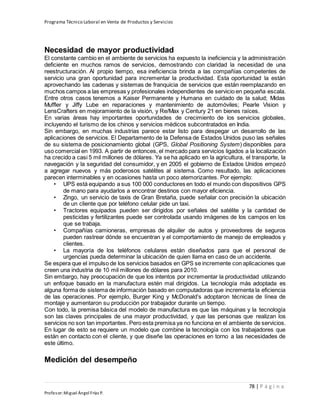 Programa Técnico Laboral en Venta de Productos y Servicios
78 | P á g i n a
Profesor:Miguel Ángel Frías P.
Necesidad de mayor productividad
El constante cambio en el ambiente de servicios ha expuesto la ineficiencia y la administración
deficiente en muchos ramos de servicios, demostrando con claridad la necesidad de una
reestructuración. Al propio tiempo, esa ineficiencia brinda a las compañías competentes de
servicio una gran oportunidad para incrementar la productividad. Esta oportunidad la están
aprovechando las cadenas y sistemas de franquicia de servicios que están reemplazando en
muchos campos a las empresas y profesionales independientes de servicio en pequeña escala.
Entre otros casos tenemos a Kaiser Permanente y Humana en cuidado de la salud; Midas
Muffler y Jiffy Lube en reparaciones y mantenimiento de automóviles; Pearle Vision y
LensCrafters en mejoramiento de la visión, y Re/Max y Century 21 en bienes raíces.
En varias áreas hay importantes oportunidades de crecimiento de los servicios globales,
incluyendo el turismo de los chinos y servicios médicos subcontratados en India.
Sin embargo, en muchas industrias parece estar listo para despegar un desarrollo de las
aplicaciones de servicios. El Departamento de la Defensa de Estados Unidos puso las señales
de su sistema de posicionamiento global (GPS, Global Positioning System) disponibles para
uso comercial en 1993. A partir de entonces, el mercado para servicios ligados a la localización
ha crecido a casi 5 mil millones de dólares. Ya se ha aplicado en la agricultura, el transporte, la
navegación y la seguridad del consumidor, y en 2005 el gobierno de Estados Unidos empezó
a agregar nuevos y más poderosos satélites al sistema. Como resultado, las aplicaciones
parecen interminables y en ocasiones hasta un poco atemorizantes. Por ejemplo:
• UPS está equipando a sus 100 000 conductores en todo el mundo con dispositivos GPS
de mano para ayudarlos a encontrar destinos con mayor eficiencia.
• Zingo, un servicio de taxis de Gran Bretaña, puede señalar con precisión la ubicación
de un cliente que por teléfono celular pide un taxi.
• Tractores equipados pueden ser dirigidos por señales del satélite y la cantidad de
pesticidas y fertilizantes puede ser controlada usando imágenes de los campos en los
que se trabaja.
• Compañías camioneras, empresas de alquiler de autos y proveedores de seguros
pueden rastrear dónde se encuentran y el comportamiento de manejo de empleados y
clientes.
• La mayoría de los teléfonos celulares están diseñados para que el personal de
urgencias pueda determinar la ubicación de quien llama en caso de un accidente.
Se espera que el impulso de los servicios basados en GPS se incremente con aplicaciones que
creen una industria de 10 mil millones de dólares para 2010.
Sin embargo, hay preocupación de que los intentos por incrementar la productividad utilizando
un enfoque basado en la manufactura estén mal dirigidos. La tecnología más adoptada es
alguna forma de sistema de información basado en computadoras que incrementa la eficiencia
de las operaciones. Por ejemplo, Burger King y McDonald’s adoptaron técnicas de línea de
montaje y aumentaron su producción por trabajador durante un tiempo.
Con todo, la premisa básica del modelo de manufactura es que las máquinas y la tecnología
son las claves principales de una mayor productividad, y que las personas que realizan los
servicios no son tan importantes. Pero esta premisa ya no funciona en el ambiente de servicios.
En lugar de esto se requiere un modelo que combine la tecnología con los trabajadores que
están en contacto con el cliente, y que diseñe las operaciones en torno a las necesidades de
este último.
Medición del desempeño
 