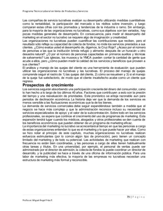 Programa Técnico Laboral en Venta de Productos y Servicios
79 | P á g i n a
Profesor:Miguel Ángel Frías P.
Las compañías de servicio lucrativas evalúan su desempeño utilizando medidas cuantitativas
como la rentabilidad, la participación del mercado o los réditos sobre inversión, y luego
comparan estas cifras con los promedios y tendencias de la industria o ramo. Sin embargo,
para la mayoría de las organizaciones no lucrativas, como sus objetivos son tan variados, hay
pocas medidas generales de desempeño. En consecuencia, para medir el desempeño del
marketing en el sector no lucrativo se requiere algo de imaginación y creatividad.
Las organizaciones no lucrativas pueden cuantificar las contribuciones que reciben, pero el
resultado sólo refleja su capacidad de colecta de fondos; no mide los servicios prestados a sus
clientes. ¿Cómo evalúa usted el desempeño de, digamos, la Cruz Roja? ¿Acaso por el número
de personas a las que la institución brinda refugio y alimento después de un huracán u otro
desastre natural? ¿O por el número de personas capacitadas en primeros auxilios y técnicas
de salvamento? Las iglesias, los museos y la YMCA pueden contar la cantidad de gente que
acude a ellos, pero ¿cómo pueden medir la calidad de los servicios y beneficios que proveen a
sus clientes?
El análisis y manejo de las quejas del cliente es una herramienta de evaluación que pueden
utilizar las organizaciones no lucrativas y las lucrativas. El proceso del manejo de quejas
comprende seguir el rastro de 1) las quejas del cliente, 2) cómo se resuelven y 3) si el manejo
de la queja fue satisfactorio, de modo que el cliente insatisfecho acabe como un cliente que
regresa.
Prospectos de crecimiento
Los servicios seguirán absorbiendo una participación crecientedel dinero del consumidor, como
lo han hecho a lo largo de los últimos 40 años. Factores que contribuyen a esto son la presión
del tiempo y una reevaluación de prioridades. Este pronóstico se antoja razonable aun para
periodos de declinación económica. La historia deja ver que la demanda de los servicios es
menos sensible a las fluctuaciones económicas que la de los bienes.
La demanda de servicios comerciales debe seguir expandiéndose también a medida que el
negocio se hace más complejo y que la administración reconoce incluso su necesidad de
servicios especializados de apoyo y el valor de la subcontratación. Sobre todo en los servicios
profesionales, se espera que continúe el crecimiento del uso de programas de marketing. Esta
expansión tendrá lugar cuando los médicos, abogados y otros profesionales se den cuenta de
los beneficios económicos que pueden obtener de un programa de marketing eficaz.
La importancia del marketing no lucrativo se acrecentará al tiempo en que las personas a cargo
de estas organizaciones entiendan lo que es el marketing y lo que puede hacer por ellas. Como
se hizo notar al principio de este capítulo, muchas organizaciones no lucrativas realizan
esfuerzos estimulantes (por lo común algún tipo de promoción), pero tienen un concepto
limitado del marketing y de todo su potencial. Las actividades de marketing que realizan con
frecuencia no están bien coordinadas, y las personas a cargo de ellas tienen habitualmente
otras tareas y títulos. En una universidad, por ejemplo, el personal de ventas puede ser
administrado por el director de admisión, la colecta de fondos la puede coordinar un director de
desarrollo, y la publicidad se hace a través de una oficina de información pública. Para una
labor de marketing más efectiva, la mayoría de las empresas no lucrativas necesitan una
estructura de marketing más formal y reconocible.
 