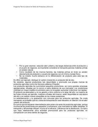 Programa Técnico Laboral en Venta de Productos y Servicios
8 | P á g i n a
Profesor:Miguel Ángel Frías P.
• Por su gran volumen, reducido valor unitario y las largas distancias entre el productor y
el usuario de negocios, es importante considerar el transporte para las materias primas
en estado natural.
• Como resultado de los mismos factores, las materias primas en bruto se venden
directamente de productor a usuario de negocios con el mínimo manejo físico.
• No se invierte mucho esfuerzo en la diferenciación de producto para este tipo de
materiales.
Es difícil, por ejemplo, distinguir el carbón mineral de un productor del de otro.
No obstante, algunos productores han desarrollado y promovido sus propias marcas de
productos agrícolas (como los famosos plátanos Chiquita).
Los productos agrícolas los suministran pequeños productores, así como grandes empresas
agropecuarias, situadas por lo común a cierta distancia de sus mercados. Los productores
controlan en mayor medida el suministro, pero no lo pueden aumentar o disminuir con rapidez.
El producto es perecedero y no se genera a ritmo uniforme a lo largo del año. La mayoría de
las frutas cítricas, por ejemplo, maduran a finales del invierno: están disponibles en esa época
del año y se vuelven menos asequibles en los meses posteriores.
La estandarización y la graduación son comunes para los productos agrícolas. De modo
semejante, es probable que los costos de transportación sean elevados en relación con el valor
unitario del producto.
Es común que se requieran intermediarios para poner a la venta los productos agrícolas, porque
muchos de los productores son pequeños y numerosos, y los mercados se hallan distantes. El
transporte y almacenaje influyen mucho en la eficacia y eficiencia de la distribución. Es típico
que haya relativamente poca actividad promocional para los productos agrícolas, en
comparación con otros bienes de negocios.
 