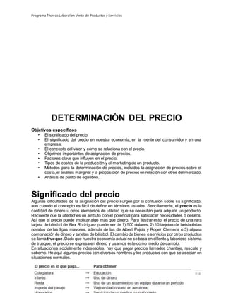Programa Técnico Laboral en Venta de Productos y Servicios
80 | P á g i n a
Profesor:Miguel Ángel Frías P.
DETERMINACIÓN DEL PRECIO
Objetivos específicos
• El significado del precio.
• El significado del precio en nuestra economía, en la mente del consumidor y en una
empresa.
• El concepto del valor y cómo se relaciona con el precio.
• Objetivos importantes de asignación de precios.
• Factores clave que influyen en el precio.
• Tipos de costos de la producción y el marketing de un producto.
• Métodos para la determinación de precios, incluidos la asignación de precios sobre el
costo, el análisis marginal y la proposición de precios en relación con otros del mercado.
• Análisis de punto de equilibrio.
Significado del precio
Algunas dificultades de la asignación del precio surgen por la confusión sobre su significado,
aun cuando el concepto es fácil de definir en términos usuales. Sencillamente, el precio es la
cantidad de dinero u otros elementos de utilidad que se necesitan para adquirir un producto.
Recuerde que la utilidad es un atributo con el potencial para satisfacer necesidades o deseos.
Así que el precio puede implicar algo más que dinero. Para ilustrar esto, el precio de una rara
tarjeta de béisbol de Alex Rodríguez puede ser de 1) 500 dólares, 2) 10 tarjetas de beisbolistas
novatos de las ligas mayores, además de las de Albert Pujols y Roger Clemens o 3) alguna
combinación de dinero y tarjetas de béisbol. El cambio de bienes o servicios por otros productos
se llama trueque.Dado que nuestra economía actual no se basa en el lento y laborioso sistema
de trueque, el precio se expresa en dinero y usamos éste como medio de cambio.
En situaciones socialmente indeseables, hay que pagar precios llamados chantaje, rescate y
soborno. He aquí algunos precios con diversos nombres y los productos con que se asocian en
situaciones normales.
 