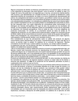 Programa Técnico Laboral en Venta de Productos y Servicios
82 | P á g i n a
Profesor:Miguel Ángel Frías P.
Algunos prospectos de clientes se interesan principalmente en los precios bajos, en tanto que
a otro segmento le preocupan más otros factores, como el servicio, la calidad, el valor y la
imagen de marca. Se puede decir con seguridad que, si los hay, son pocos los clientes atentos
sólo al precio o que desentiendan por completo de éste. En un estudio se identificaron cuatro
segmentos distintos de compradores: los leales a la marca (relativamente desinteresados del
precio), los castigadores del sistema (system beaters, que prefieren ciertas marcas, pero tratan
de comprarlas a precios rebajados), los compradores de gangas (movidos por los precios bajos)
y los desinteresados (al parecer, no motivados por preferencias de marca ni por precios bajos).
Una cuestión importante es la de si se puede predecir la sensibilidad del consumidor al precio.
No hay respuesta clara. Los cuatro segmentos de compradores antes mencionados no se
distinguen por factores demográficos. En lugar de esto, de acuerdo con los resultados del
estudio, es más probable que los diferentes grados de sensibilidad al precio de los segmentos
se relacionen con factores psicográficos, como el estilo de vida, o con las categorías de
productos involucradas. En cambio, en un importante estudio de datos de ventas de 18
categorías de productos, en una cadena de 83 supermercados, se llegó a la conclusión de que
el interés relativo de los consumidores en el precio varía a través de los grupos demográficos.
Según esta investigación, los consumidores con atributos particulares (como bajos ingresos,
casa pequeña o familia grande) tienden a ser sensibles al precio.
Otra consideración es que las percepciones sobre la calidad del producto de algunos
consumidores varían directamente con el precio. Característicamente, cuanto más alto es el
precio, se percibe mejor la calidad. En palabras de un consultor de ingeniería: “Muchos
consultores me han dicho que, cuando subieron sus precios, sus ventas subieron también”.
La explicación fue que, con los precios más altos, los clientes se sentían más cómodos en lo
relativo a la calidad de la asesoría recibida.
¿No le ha preocupado a usted la calidad del producto si el precio es inesperadamente bajo, por
ejemplo cuando está buscando anuncios de reproductoras de DVD? O, al otro extremo,
¿seleccionó alguna vez un restaurante para una ocasión especial porque se enteró de que era
de precios bastante altos, por lo que esperaba que fuera muy agradable? En las percepciones
de la calidad que tienen los consumidores pueden influir no sólo el precio, sino también factores
tales como la reputación del establecimiento y su publicidad.
El precio es importante también como componente del valor. En años recientes, los clientes de
los mercados de consumo y de negocios esperan y buscan un mejor valor en los bienes y
servicios que adquieren. El valor es la proporción de los beneficios percibidos al precio y
cualesquiera otros costos en que se incurra.
Entre ejemplos de otros costos en que incurren los consumidores están el tiempo asociado con
la compra del producto, el tiempo y combustible utilizados en el viaje al lugar de compra, y el
tiempo y tal vez las molestias de armar el producto. Las compras en línea pueden reducir
algunos de estos costos, como el esfuerzo de ir de una tienda a otra; sin embargo, pueden
aumentar otros, como el riesgo percibido de comprar un producto sin verlo personalmente.
Cuando afirmamos que un producto tiene amplio valor, no queremos decir necesariamente que
sea poco costosoo de muy bajo precio; el buen valor indica más bien que un producto particular
tiene las clases y cantidades de beneficios potenciales —como calidad, imagen y conveniencia
de compra— que los consumidores esperan a un nivel particular de precio.
En respuesta a las peticiones de más valor, muchas empresas idean nuevos productos. Por
ejemplo, desde mediados de la década de 1990, ha crecido enormementeel número de hoteles
de estancia prolongada, como Residence Inn by Marriott, Candlewood Suites e InTown Suites,
resaltando el valor. El mercado meta de este producto se compone de personas que necesitan
o desean permanecer en el mismo sitio varios días, semanas o incluso meses. Los hoteles de
estancia prolongada ofrecen valor proporcionando tarifas relativamente bajas, además de
comodidades que son importantes para los huéspedes de estancia extendida, como cuartos
espaciosos, cocinetas y desayunos de buffet gratuitos. En palabras de un ejecutivo de este
 
