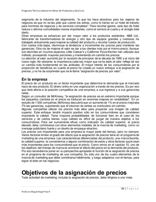 Programa Técnico Laboral en Venta de Productos y Servicios
83 | P á g i n a
Profesor:Miguel Ángel Frías P.
segmento de la industria del alojamiento, “lo que los hace atractivos para los viajeros de
negocios es que no se les pide que cubran los extras, como lo harían en un hotel de tránsito
para hombres de negocios y de servicios completos”. Para recortar gastos, este tipo de hotel
reduce o elimina comodidades menos importantes, como el servicio al cuarto y el arreglo total
diario.
Otras empresas se esfuerzan por dar mayor valor a los productos existentes. ABB Ltd.,
fabricante de transformadores de energía y otro tipo de equipos grandes y costosos, ha
trabajado arduamente para mejorar la calidad del producto y recortar costos de producción.
Con costos más bajos, disminuye la tendencia a incrementar los precios para mantener las
ganancias. Otra vía de mejorar el valor es dar a los clientes más por el mismo precio. Aunque
son disímiles en muchos aspectos, Little Caesar’s y California Pizza Kitchen han utilizado ese
método, proveyendo mayores porciones y manteniendo sin cambio los precios.
La atención al valor aumentó por la recesión de principios de la década de 1990 y el inicio del
nuevo siglo. No obstante, la importancia cada vez mayor que se ha dado al valor refleja tal vez
un cambio más fundamental en las actitudes. El mayor interés de los consumidores por la
proporción de beneficios en cuanto al precio ha creado un nuevo enfoque a la asignación de
precios, y no ha de sorprender que se le llame “asignación de precios por valor”.
En la empresa
El precio de un producto es un factor importante que determina la demanda que el mercado
hace de ese producto. El dinero entra en una organización a través de los precios. Es por eso
que éste afecta a la posición competitiva de una empresa, a sus ingresos y a sus ganancias
netas.
Según un consultor de McKinsey, “la asignación de precios es en extremo importante porque
los pequeños cambios en el precio se traducen en enormes mejoras en rentabilidad”. En un
estudio de 1 000 compañías,McKinsey descubrió que un aumento de 1% en el precio mejoraba
7% las ganancias, suponiendo que el volumen de ventas se mantuviera sin cambio.
Algunas compañías utilizan los precios más altos para proyectar una imagen de calidad
superior. Este enfoque tendrá impacto positivo sólo en los consumidores que consideren
importante la calidad. Tiene mayores probabilidades de funcionar bien en el caso de los
servicios y de ciertos bienes cuya calidad es difícil de juzgar de manera objetiva a los
consumidores. Para ser sumamente eficaz como indicador de calidad superior, el precio
elevado debe combinarse con otros elementos notables de la mezcla de marketing, como un
mensaje publicitario fuerte y un diseño de empaque atractivo.
Los precios son importantes para una empresa la mayor parte del tiempo, pero no siempre.
Varios factores limitan el grado del efecto que la asignación de precios tiene en el programa de
marketing de una empresa. Las características diferenciadas del producto, una marca favorita,
la calidad superior, la conveniencia o alguna combinación de estos y otros factores quizá sean
más importantes para los consumidores que el precio. Como vimos en el capítulo 10, uno de
los objetivos del manejo de marca es aminorar el efecto del precio en la demanda del producto.
Por eso necesitamos poner en su perspectiva apropiada la función de la asignación de precios
en el programa de marketing de una compañía. Es sólo uno de los cuatro elementos de la
mezcla de marketing que debe combinarse hábilmente, y luego adaptarse con el tiempo, para
lograr el éxito en los negocios.
Objetivos de la asignación de precios
Toda actividad de marketing, incluida la asignación de precios, debe dirigirse a una meta.
 