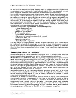 Programa Técnico Laboral en Venta de Productos y Servicios
84 | P á g i n a
Profesor:Miguel Ángel Frías P.
De esta forma, la administración debe decidirse sobre su objetivo de asignación de precios
antes de determinar el precio en sí. No obstante, con todo lo lógico que esto pueda parecer,
pocas compañías establecen conscientemente un objetivo de asignación de precios.
Para ser útil, el objetivo de la asignación de precios que la administración selecciona tiene que
ser compatible con las metas totales que se marca la empresa y con las metas de su programa
de marketing. Supongamos que la meta de una compañía es acrecentar sus beneficios sobre
inversión de su presente nivel de 15 a 20% en un lapso de tres años. De esto se deriva que la
principal meta de la asignación de precios durante este periodo debe ser la de lograr algún
porcentaje declarado de rentabilidad sobre inversión. Sería cuestionable, en este caso, adoptar
una meta primaria de asignación de precios consistente en mantener la participación de
mercado de la empresa o de estabilización de precios.
Trataremos los siguientes objetivos de la asignación de precios:
• Orientados a las ganancias:
—Lograr una retribución meta
—Maximizar las utilidades
• Orientados a las ventas:
—Acrecentar el volumen de ventas
—Mantener o acrecentar la participación de mercado
• Orientados al status quo:
—Estabilizar los precios
—Hacer frente a la competencia
Reconózcaseque se pueden perseguir, y tener la esperanza de alcanzar, todos estos objetivos
por medio de la asignación de precios que se coordina con otras actividades de marketing,
como el diseño de producto y los canales de distribución. Todos estos objetivos se dirigen en
último término al desempeño satisfactorio con el tiempo. Para un negocio, eso requiere amplias
ganancias.
Metas orientadas a las utilidades
Las metas de ganancias pueden ponerse a corto o largo plazo. La empresa puede elegir una
de dos metas orientadas a las ganancias para su política de asignación de precios.
Obtención de una retribución meta Una empresa puede poner precio a su producto para
lograr una retribución (o rentabilidad) meta: una retribución porcentual específica sobre sus
ventas o su inversión. Muchos detallistas y mayoristas utilizan la retribución meta sobre ventas
como objetivo de asignación de precios por cortos periodos, como un año o una temporada de
modas. Agregan una cantidad al costo del producto, llamada margen de costos más utilidad
(markup), para cubrir los gastos de operación previstos y proporcionar una ganancia deseada
para el periodo. Safeway o Kroger’s, por ejemplo, pueden asignar precios para ganar una
utilidad neta de 1% sobre las ventas de una tienda.
Una cadena de tiendas de ropa masculina puede tener una ganancia meta de 6% de las ventas
y poner precios a sus productos de acuerdo con esto. (El margen de ganancias brutas y otras
razones matemáticas de operación se tratan de manera completa en el apéndice A, que se
encuentra en el sitio web de este texto.)
La obtención de la retribución meta sobre la inversión se mide en relación con el valor neto de
una compañía (su activo menos su pasivo). Esta meta de asignación de precios la elige a
menudo la empresa líder de una industria. La asignación de precios de retribución meta la
utilizan líderes de la industria, como DuPont, Alcoa y ExxonMobil, porque estas empresas
pueden poner sus metas de asignación de precios de manera más independiente de la
competencia que las compañías más pequeñas del ramo. Los líderes pueden poner precios de
modo que ganen una utilidad neta de 15 o 20% del valor neto de sus compañías.
 