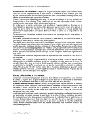 Programa Técnico Laboral en Venta de Productos y Servicios
85 | P á g i n a
Profesor:Miguel Ángel Frías P.
Maximización de utilidades El objetivo de asignación de precios para producir tanto dinero
como sea posible seguramente es el más común. El problema de esta meta es que, para
algunos, la maximización de utilidades (o ganancias) tiene una connotación desagradable, que
sugiere acaparamiento, precios altos y monopolio.
Cuan do los precios son indebidamente altos y la entrada en el ramo se ve muy limitada, son
de esperar las críticas públicas. Si las condiciones del mercado y la opinión pública no traen
consigo precios razonables, tal vez intervenga el gobierno.
Sin embargo, en la teoría económica y en la práctica de negocios nada hay de malo con la
maximización de ganancias. En teoría, si las ganancias suben mucho en un ramo porque la
oferta se queda corta en relación con la demanda, ello atraerá un nuevo capital para
incrementar la capacidad de producción. Esto aumentará la oferta y a la larga reducirá las
ganancias.
En el mercado es difícil hallar muchas situaciones en las que haya existido largo tiempo el
acaparamiento.
Se dispone de productos sustitutos, las compras son aplazables y se puede incrementar la
competencia para mantener los precios a nivel mesurado.
Es probable que una meta de maximización de utilidades sea mucho más provechosa para una
compañía si se persigue a largo plazo; aunque para hacer esto las empresas quizá tengan que
aceptar ganancias modestas, o incluso pérdidas, en el corto plazo. Por ejemplo, una firma que
entra en un nuevo mercado geográfico o que introduce un nuevo producto, con frecuencia hace
mejor en poner precios bajos al principio para crear una gran clientela. Las compras repetidas
de este gran grupo de clientes podrían dar lugar a que la compañía maximice sus ganancias a
largo plazo.
La meta debe ser maximizarlas ganancias sobre la producción total, más que en cada producto
por separado.
En realidad, una compañía puede maximizar su ganancia en total poniendo precios bajos,
relativamente no redituables a algunos productos, con tal de estimular las ventas de otros. Por
ejemplo, Salton, Inc., tiene un precio al detalle sugerido relativamente bajo para su cafetera de
una sola taza. La compañía espera que una vez que los consumidores adquieren su producto
Melitta One:One, se volverán clientes leales de su marca de cafeteras que generan sanas
utilidades para la compañía. Lo mismo podría decirse de Hewlett-Packard respecto de sus
impresoras y los cartuchos para esos equipos.
Metas orientadas a las ventas
En algunas compañías, la asignación de precios de la administración se enfoca en el volumen
de ventas. El objetivo de la asignación de precios puede consistir en incrementar el volumen de
ventas o en mantener o acrecentar la participación de mercado de la empresa.
Aumento del volumen de ventas La meta de asignación de precios mediante el aumento
del volumen de ventas se adopta característicamente para lograr un rápido crecimiento o para
desalentar a otras compañías de su propósito de entrar en el mercado. La meta suele
formularsecomo un aumento en porcentaje en el volumen de ventas a lo largo de cierto periodo,
por ejemplo de un año o tres.
La administración puede perseguir ingresos por ventas más elevados mediante el descuento o
por alguna otra estrategia enérgica de asignación de precios. En forma periódica, Monsanto
Co. ha bajado los precios de su popular marca Roundup de herbicida. Durante algún tiempo la
intención de estas reducciones de precio, al parecer, fue estimular a más agricultores para que
usara el producto en más hectáreas. Después de que expiró la patente de Roundup en Estados
Unidos, fueron necesarias reducciones de precios adicionales para mantener a raya a los
competidores genéricos.
 