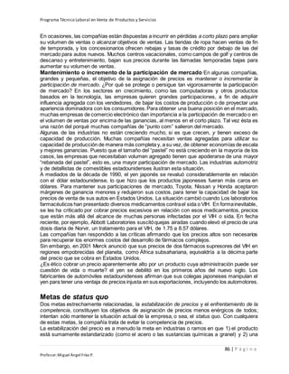 Programa Técnico Laboral en Venta de Productos y Servicios
86 | P á g i n a
Profesor:Miguel Ángel Frías P.
En ocasiones, las compañías están dispuestas a incurrir en pérdidas a corto plazo para ampliar
su volumen de ventas o alcanzar objetivos de ventas. Las tiendas de ropa hacen ventas de fin
de temporada, y los concesionarios ofrecen rebajas y tasas de crédito por debajo de las del
mercado para autos nuevos. Muchos centros vacacionales, como campos de golf y centros de
descanso y entretenimiento, bajan sus precios durante las llamadas temporadas bajas para
aumentar su volumen de ventas.
Mantenimiento o incremento de la participación de mercado En algunas compañías,
grandes y pequeñas, el objetivo de la asignación de precios es mantener o incrementar la
participación de mercado. ¿Por qué se protege o persigue tan vigorosamente la participación
de mercado? En los sectores en crecimiento, como las computadoras y otros productos
basados en la tecnología, las empresas quieren grandes participaciones, a fin de adquirir
influencia agregada con los vendedores, de bajar los costos de producción o de proyectar una
apariencia dominadora con los consumidores.Para obtener una buena posición en el mercado,
muchas empresas de comercio electrónico dan importancia a la participación de mercado o en
el volumen de ventas por encima de las ganancias, al menos en el corto plazo. Tal vez ésta es
una razón del porqué muchas compañías de “punto com” salieron del mercado.
Algunas de las industrias no están creciendo mucho, si es que crecen, y tienen exceso de
capacidad de producción. Muchas compañías necesitan ventas agregadas para utilizar su
capacidad de producción de manera más completa y, a su vez, de obtener economías de escala
y mejores ganancias. Puesto que el tamaño del “pastel” no está creciendo en la mayoría de los
casos, las empresas que necesitaban volumen agregado tienen que apoderarse de una mayor
“rebanada del pastel”, esto es, una mayor participación de mercado. Las industrias automotriz
y de detallistas de comestibles estadounidenses ilustran esta situación.
A mediados de la década de 1990, el yen japonés se revaluó considerablemente en relación
con el dólar estadounidense, lo que hizo que los productos japoneses fueran más caros en
dólares. Para mantener sus participaciones de mercado, Toyota, Nissan y Honda aceptaron
márgenes de ganancia menores y redujeron sus costos, para tener la capacidad de bajar los
precios de venta de sus autos en Estados Unidos. La situación cambió cuando Los laboratorios
farmacéuticos han presentado diversos medicamentos contrael sida o VIH. En formainevitable,
se les ha criticado por cobrar precios excesivos en relación con esos medicamentos, precios
que están más allá del alcance de muchas personas infectadas por el VIH o sida. En fecha
reciente, por ejemplo, Abbott Laboratories suscitóquejas airadas cuando elevó el precio de una
dosis diaria de Norvir, un tratamiento para el VIH, de 1.75 a 8.57 dólares.
Las compañías han respondido a las críticas afirmando que los precios altos son necesarios
para recuperar los enormes costos del desarrollo de fármacos complejos.
Sin embargo, en 2001 Merck anunció que sus precios de dos fármacos supresores del VIH en
regiones empobrecidas del planeta, como África subsahariana, equivaldría a la décima parte
del precio que se cobra en Estados Unidos.
¿Es ético cobrar un precio aparentemente alto por un producto cuya administración puede ser
cuestión de vida o muerte? el yen se debilitó en los primeros años del nuevo siglo. Los
fabricantes de automóviles estadounidenses afirman que sus colegas japoneses manipulan el
yen para tener una ventaja de precios injusta en sus exportaciones, incluyendo los automotores.
Metas de status quo
Dos metas estrechamente relacionadas, la estabilización de precios y el enfrentamiento de la
competencia, constituyen los objetivos de asignación de precios menos enérgicos de todos;
intentan sólo mantener la situación actual de la empresa, o sea, el status quo. Con cualquiera
de estas metas, la compañía trata de evitar la competencia de precios.
La estabilización del precio es a menudo la meta en industrias o ramos en que 1) el producto
está sumamente estandarizado (como el acero o las sustancias químicas a granel) y 2) una
 