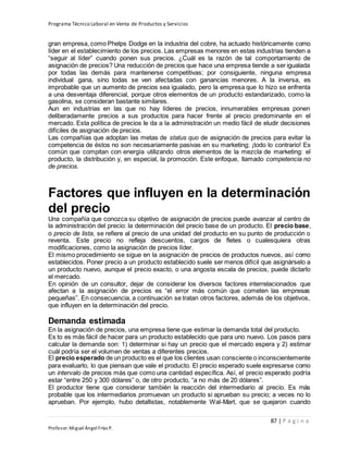 Programa Técnico Laboral en Venta de Productos y Servicios
87 | P á g i n a
Profesor:Miguel Ángel Frías P.
gran empresa, como Phelps Dodge en la industria del cobre, ha actuado históricamente como
líder en el establecimiento de los precios. Las empresas menores en estas industrias tienden a
“seguir al líder” cuando ponen sus precios. ¿Cuál es la razón de tal comportamiento de
asignación de precios? Una reducción de precios que hace una empresa tiende a ser igualada
por todas las demás para mantenerse competitivas; por consiguiente, ninguna empresa
individual gana, sino todas se ven afectadas con ganancias menores. A la inversa, es
improbable que un aumento de precios sea igualado, pero la empresa que lo hizo se enfrenta
a una desventaja diferencial, porque otros elementos de un producto estandarizado, como la
gasolina, se consideran bastante similares.
Aun en industrias en las que no hay líderes de precios, innumerables empresas ponen
deliberadamente precios a sus productos para hacer frente al precio predominante en el
mercado. Esta política de precios le da a la administración un medio fácil de eludir decisiones
difíciles de asignación de precios.
Las compañías que adoptan las metas de status quo de asignación de precios para evitar la
competencia de éstos no son necesariamente pasivas en su marketing; ¡todo lo contrario! Es
común que compitan con energía utilizando otros elementos de la mezcla de marketing: el
producto, la distribución y, en especial, la promoción. Este enfoque, llamado competencia no
de precios.
Factores que influyen en la determinación
del precio
Una compañía que conozca su objetivo de asignación de precios puede avanzar al centro de
la administración del precio: la determinación del precio base de un producto. El precio base,
o precio de lista, se refiere al precio de una unidad del producto en su punto de producción o
reventa. Este precio no refleja descuentos, cargos de fletes o cualesquiera otras
modificaciones, como la asignación de precios líder.
El mismo procedimiento se sigue en la asignación de precios de productos nuevos, así como
establecidos. Poner precio a un producto establecido suele ser menos difícil que asignárselo a
un producto nuevo, aunque el precio exacto, o una angosta escala de precios, puede dictarlo
el mercado.
En opinión de un consultor, dejar de considerar los diversos factores interrelacionados que
afectan a la asignación de precios es “el error más común que cometen las empresas
pequeñas”. En consecuencia, a continuación se tratan otros factores, además de los objetivos,
que influyen en la determinación del precio.
Demanda estimada
En la asignación de precios, una empresa tiene que estimar la demanda total del producto.
Es to es más fácil de hacer para un producto establecido que para uno nuevo. Los pasos para
calcular la demanda son: 1) determinar si hay un precio que el mercado espera y 2) estimar
cuál podría ser el volumen de ventas a diferentes precios.
El precio esperado de un producto es el que los clientes usan consciente o inconscientemente
para evaluarlo, lo que piensan que vale el producto. El precio esperado suele expresarse como
un intervalo de precios más que como una cantidad específica. Así, el precio esperado podría
estar “entre 250 y 300 dólares” o, de otro producto, “a no más de 20 dólares”.
El productor tiene que considerar también la reacción del intermediario al precio. Es más
probable que los intermediarios promuevan un producto si aprueban su precio; a veces no lo
aprueban. Por ejemplo, hubo detallistas, notablemente Wal-Mart, que se quejaron cuando
 
