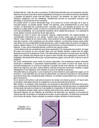 Programa Técnico Laboral en Venta de Productos y Servicios
88 | P á g i n a
Profesor:Miguel Ángel Frías P.
Rubbermaid Inc. trató de subir sus precios. El fabricante pensaba que era necesario hacerlo,
después de que el costo de la resina (ingrediente principal en sus diversos enseres domésticos
y juguetes de plástico) subió más del doble de precio. No obstante, en lugar de entrar en
situación antagónica con los detallistas, Rubbermaid convino en aumentos menores, que
afectaban a las ganancias de la compañía.
Es posible poner un precio demasiado bajo. Si el precio es mucho más bajo de lo que el
mercado espera, se pueden perder ventas. Por ejemplo, sería probablemente un error para
L’Oreal, un fabricante de cosméticos bien conocido, poner una etiqueta de precio de 1.49
dólares a su lápiz labial o poner un precio a su perfume de importación de 3.49 dólares la onza.
Con toda probabilidad, los compradores recelarían de la calidad del producto, o su autoestima
no les dejaría comprar productos de tan bajo precio.
Después de subir el precio del producto, algunas organizaciones han experimentado un
considerable incremento en sus ventas. Cuando esto ocurre, indica que los consumidores
infieren mejor calidad de los precios altos. Esta situación se llama demanda inversa: cuanto
más alto el precio, más cuantiosas son las ventas unitarias. La demanda inversa suele existir
sólo dentro de una escala determinada de precios y sólo a niveles bajos de precios. En algunos
puntos (véase la figura 12.1), la demanda inversa termina y se hace evidente la curva de forma
habitual. O sea, que la demanda declina conforme los precios suben.
¿Cómodeterminan los vendedores los precios esperados? Un restaurante de Londres, en lugar
de poner sus precios en sus menúes, deja que sus clientes decidan cuánto han de pagar
después de que han acabado de comer.Con este enfoque fuera de lo convencional, los clientes
pagan una cantidad que piensan que es igual al valor recibido de la experiencia comensal. ¡El
propietario del restaurante afirma que sus parroquianos pagan cerca de 20% más de lo que él
cargaría!
De modo característico, para medir los precios esperados, los vendedores pueden presentar
productos a detallistas o mayoristas experimentados que midan el precio de venta que el
mercado aceptará por un artículo en especial. O pueden acudir a los clientes. Un fabricante de
bienes de negocios, por decir, podría obtener cálculos de precios mostrando modelos o copias
heliográficas a los ingenieros que trabajan en busca de clientes prospectos.
Otra alternativa es preguntar a una muestra de consumidores lo que esperarían pagar por el
producto, o cuál elemento de una lista de alternativas con precios conocidos es más parecida
al producto de prueba. Empleando tales métodos, un vendedor puede determinar una razonable
gama de precios.
Es en extremo útil estimar cuál será el volumen de ventas con diversos precios. Al hacer esto,
el vendedor está determinando en realidad la curva de demanda del producto.
Más todavía, el vendedor está evaluando con precisión la elasticidad de demanda del precio,
que serefiere a la reactividad de la cantidad demandada a los cambios de precio. (La elasticidad
de demanda del precio se trata con más detalle en el apéndice A del sitio web de este texto.)
Los vendedores pueden elegir varios métodos para estimar las ventas a diversos precios.
Recuerde algunos de los métodos de pronóstico de demanda; por ejemplo, la encuesta de
intenciones del comprador, el marketing de prueba, el juicio ejecutivo y el estimado compuesto
de la fuerza de ventas. Estos métodos se pueden emplear también en esta situación.
FIGURA 12.1,
Demanda inversa.
 