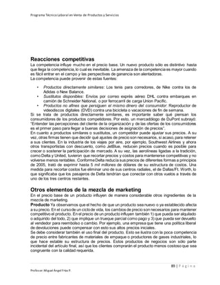 Programa Técnico Laboral en Venta de Productos y Servicios
89 | P á g i n a
Profesor:Miguel Ángel Frías P.
Reacciones competitivas
La competencia influye mucho en el precio base. Un nuevo producto sólo es distintivo hasta
que llega la competencia,lo cual es inevitable. La amenaza de la competencia es mayor cuando
es fácil entrar en el campo y las perspectivas de ganancia son alentadoras.
La competencia puede provenir de estas fuentes:
• Productos directamente similares: Los tenis para corredores, de Nike contra los de
Adidas o New Balance.
• Sustitutos disponibles: Envíos por correo exprés aéreo DHL contra embarques en
camión de Schneider National, o por ferrocarril de carga Union Pacific.
• Productos no afines que persiguen el mismo dinero del consumidor: Reproductor de
videodiscos digitales (DVD) contra una bicicleta o vacaciones de fin de semana.
Si se trata de productos directamente similares, es importante saber qué piensan los
consumidores de los productos competidores. Por esto, un mercadólogo de DuPont subrayó:
“Entender las percepciones del cliente de la organización y de las ofertas de los consumidores
es el primer paso para llegar a buenas decisiones de asignación de precios”.
En cuanto a productos similares o sustitutos, un competidor puede ajustar sus precios. A su
vez, otras firmas tienen que decidir qué ajustes de precio son necesarios, si acaso,para retener
a sus clientes. En la industria de los viajes por aire, por ejemplo, Southwest Airlines y ahora
otros transportistas con descuento, como JetBlue, reducen precios cuando es posible para
crecer o sostener la participación de mercado. A su vez, las aerolíneas ligadas a la tradición,
como Delta y United, tuvieron que recortar precios y costos para mantenerse competitivas y no
volverse menos rentables. ConformeDelta reducía sus precios de diferentes formas a principios
de 2005, trató de exprimir hasta 5 mil millones de dólares de su estructura de costos. Una
medida para recortar costos fue eliminar uno de sus centros radiales, el de Dallas/Ft. Worth, lo
que significaba que los pasajeros de Delta tendrían que conectar con otros vuelos a través de
uno de los tres centros restantes.
Otros elementos de la mezcla de marketing
En el precio base de un producto influyen de manera considerable otros ingredientes de la
mezcla de marketing.
Producto Ya observamos que el hecho de que un producto sea nuevo o ya establecido afecta
a su precio. En el cursode un ciclode vida, los cambios de precio son necesarios para mantener
competitivo el producto. En el precio de un producto influyen también 1) que pueda ser alquilado
o adquirido del todo, 2) que implique un trueque parcial como pago y 3) que pueda ser devuelto
al vendedor para reembolso o cambio. Por ejemplo, una empresa que tiene una política liberal
de devoluciones puede compensar con esto sus altos precios iniciales.
Se debe considerar también el uso final del producto. Esto se ilustra con la poca competencia
de precio entre fabricantes de materiales de empaque o productores de gases industriales, lo
que hace estable su estructura de precios. Estos productos de negocios son sólo parte
incidental del artículo final, así que los clientes comprarán el producto menos costoso que sea
congruente con la calidad requerida.
 