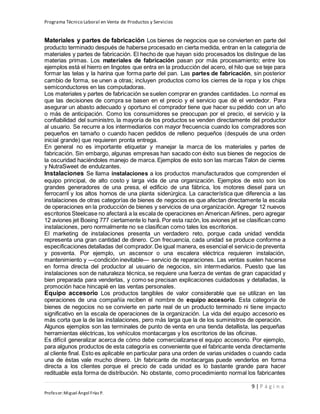 Programa Técnico Laboral en Venta de Productos y Servicios
9 | P á g i n a
Profesor:Miguel Ángel Frías P.
Materiales y partes de fabricación Los bienes de negocios que se convierten en parte del
producto terminado después de haberse procesado en cierta medida, entran en la categoría de
materiales y partes de fabricación. El hecho de que hayan sido procesados los distingue de las
materias primas. Los materiales de fabricación pasan por más procesamiento; entre los
ejemplos está el hierro en lingotes que entra en la producción del acero, el hilo que se teje para
formar las telas y la harina que forma parte del pan. Las partes de fabricación, sin posterior
cambio de forma, se unen a otras; incluyen productos como los cierres de la ropa y los chips
semiconductores en las computadoras.
Los materiales y partes de fabricación se suelen comprar en grandes cantidades. Lo normal es
que las decisiones de compra se basen en el precio y el servicio que dé el vendedor. Para
asegurar un abasto adecuado y oportuno el comprador tiene que hacer su pedido con un año
o más de anticipación. Como los consumidores se preocupan por el precio, el servicio y la
confiabilidad del suministro, la mayoría de los productos se venden directamente del productor
al usuario. Se recurre a los intermediarios con mayor frecuencia cuando los compradores son
pequeños en tamaño o cuando hacen pedidos de relleno pequeños (después de una orden
inicial grande) que requieren pronta entrega.
En general no es importante etiquetar y manejar la marca de los materiales y partes de
fabricación. Sin embargo, algunas empresas han sacado con éxito sus bienes de negocios de
la oscuridad haciéndoles manejo de marca. Ejemplos de esto son las marcas Talon de cierres
y NutraSweet de endulzantes.
Instalaciones Se llama instalaciones a los productos manufacturados que comprenden el
equipo principal, de alto costo y larga vida de una organización. Ejemplos de esto son los
grandes generadores de una presa, el edificio de una fábrica, los motores diesel para un
ferrocarril y los altos hornos de una planta siderúrgica. La característica que diferencia a las
instalaciones de otras categorías de bienes de negocios es que afectan directamente la escala
de operaciones en la producción de bienes y servicios de una organización. Agregar 12 nuevos
escritorios Steelcase no afectará a la escala de operaciones en American Airlines, pero agregar
12 aviones jet Boeing 777 ciertamente lo hará. Por esta razón, los aviones jet se clasifican como
instalaciones, pero normalmente no se clasifican como tales los escritorios.
El marketing de instalaciones presenta un verdadero reto, porque cada unidad vendida
representa una gran cantidad de dinero. Con frecuencia, cada unidad se produce conforme a
especificaciones detalladas del comprador.De igual manera, es esencial el servicio de preventa
y posventa. Por ejemplo, un ascensor o una escalera eléctrica requieren instalación,
mantenimiento y —condición inevitable— servicio de reparaciones. Las ventas suelen hacerse
en forma directa del productor al usuario de negocios, sin intermediarios. Puesto que las
instalaciones son de naturaleza técnica, se requiere una fuerza de ventas de gran capacidad y
bien preparada para venderlas, y como se precisan explicaciones cuidadosas y detalladas, la
promoción hace hincapié en las ventas personales.
Equipo accesorio Los productos tangibles de valor considerable que se utilizan en las
operaciones de una compañía reciben el nombre de equipo accesorio. Esta categoría de
bienes de negocios no se convierte en parte real de un producto terminado ni tiene impacto
significativo en la escala de operaciones de la organización. La vida del equipo accesorio es
más corta que la de las instalaciones, pero más larga que la de los suministros de operación.
Algunos ejemplos son las terminales de punto de venta en una tienda detallista, las pequeñas
herramientas eléctricas, los vehículos montacargas y los escritorios de las oficinas.
Es difícil generalizar acerca de cómo debe comercializarse el equipo accesorio. Por ejemplo,
para algunos productos de esta categoría es conveniente que el fabricante venda directamente
al cliente final. Esto es aplicable en particular para una orden de varias unidades o cuando cada
una de éstas vale mucho dinero. Un fabricante de montacargas puede venderlos en forma
directa a los clientes porque el precio de cada unidad es lo bastante grande para hacer
redituable esta forma de distribución. No obstante, como procedimiento normal los fabricantes
 